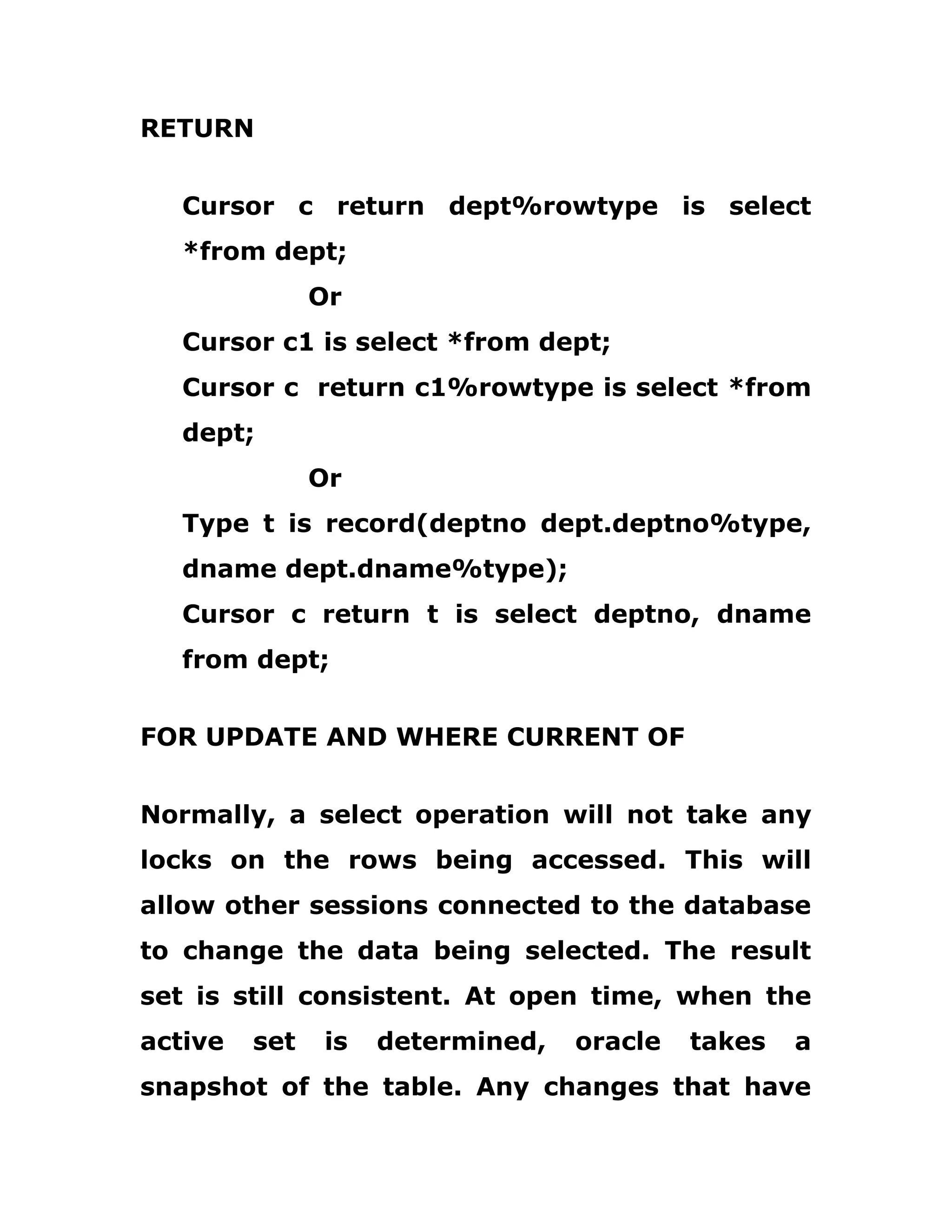 RETURN
Cursor c return dept%rowtype is select
*from dept;
Or
Cursor c1 is select *from dept;
Cursor c return c1%rowtype is select *from
dept;
Or
Type t is record(deptno dept.deptno%type,
dname dept.dname%type);
Cursor c return t is select deptno, dname
from dept;
FOR UPDATE AND WHERE CURRENT OF
Normally, a select operation will not take any
locks on the rows being accessed. This will
allow other sessions connected to the database
to change the data being selected. The result
set is still consistent. At open time, when the
active set is determined, oracle takes a
snapshot of the table. Any changes that have
 