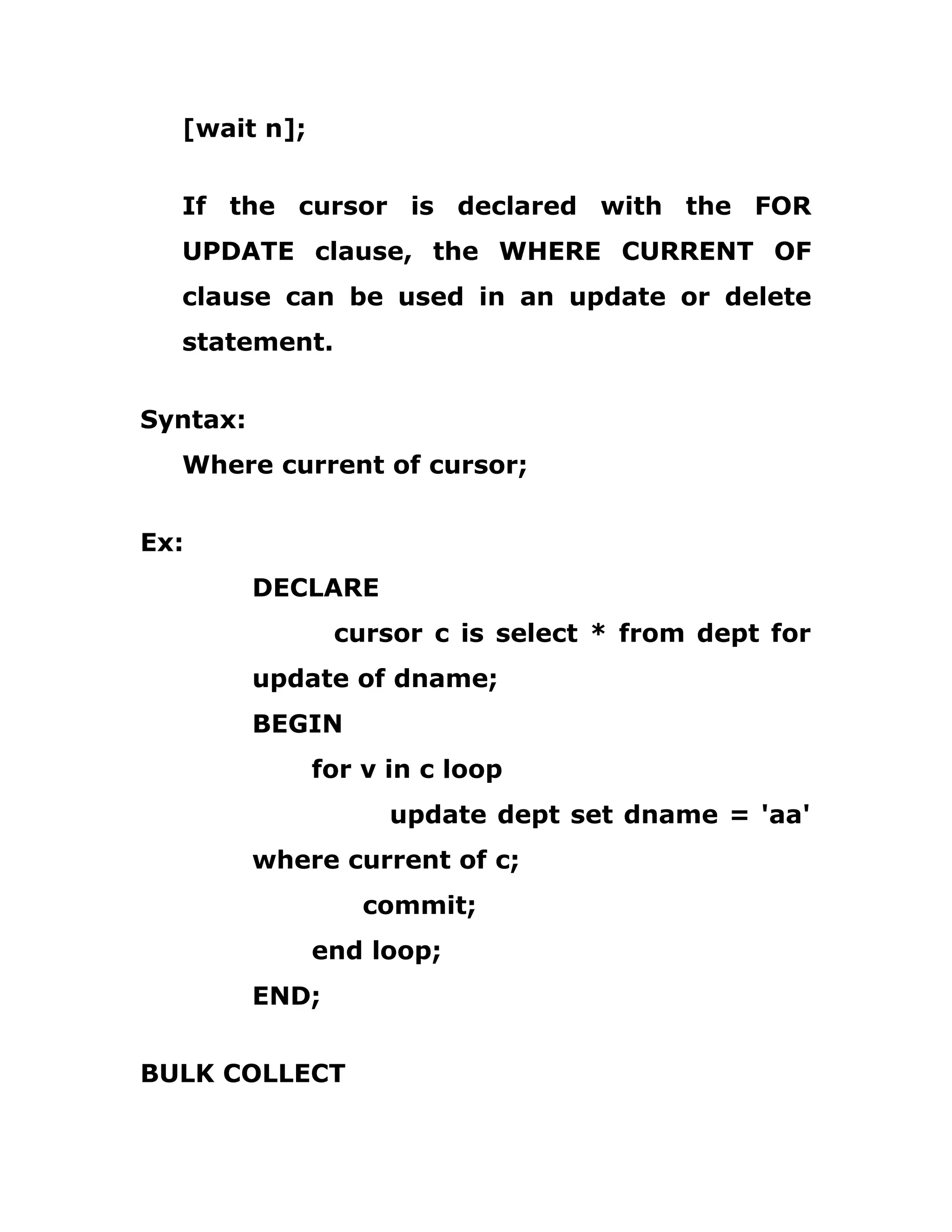 [wait n];
If the cursor is declared with the FOR
UPDATE clause, the WHERE CURRENT OF
clause can be used in an update or delete
statement.
Syntax:
Where current of cursor;
Ex:
DECLARE
cursor c is select * from dept for
update of dname;
BEGIN
for v in c loop
update dept set dname = 'aa'
where current of c;
commit;
end loop;
END;
BULK COLLECT
 