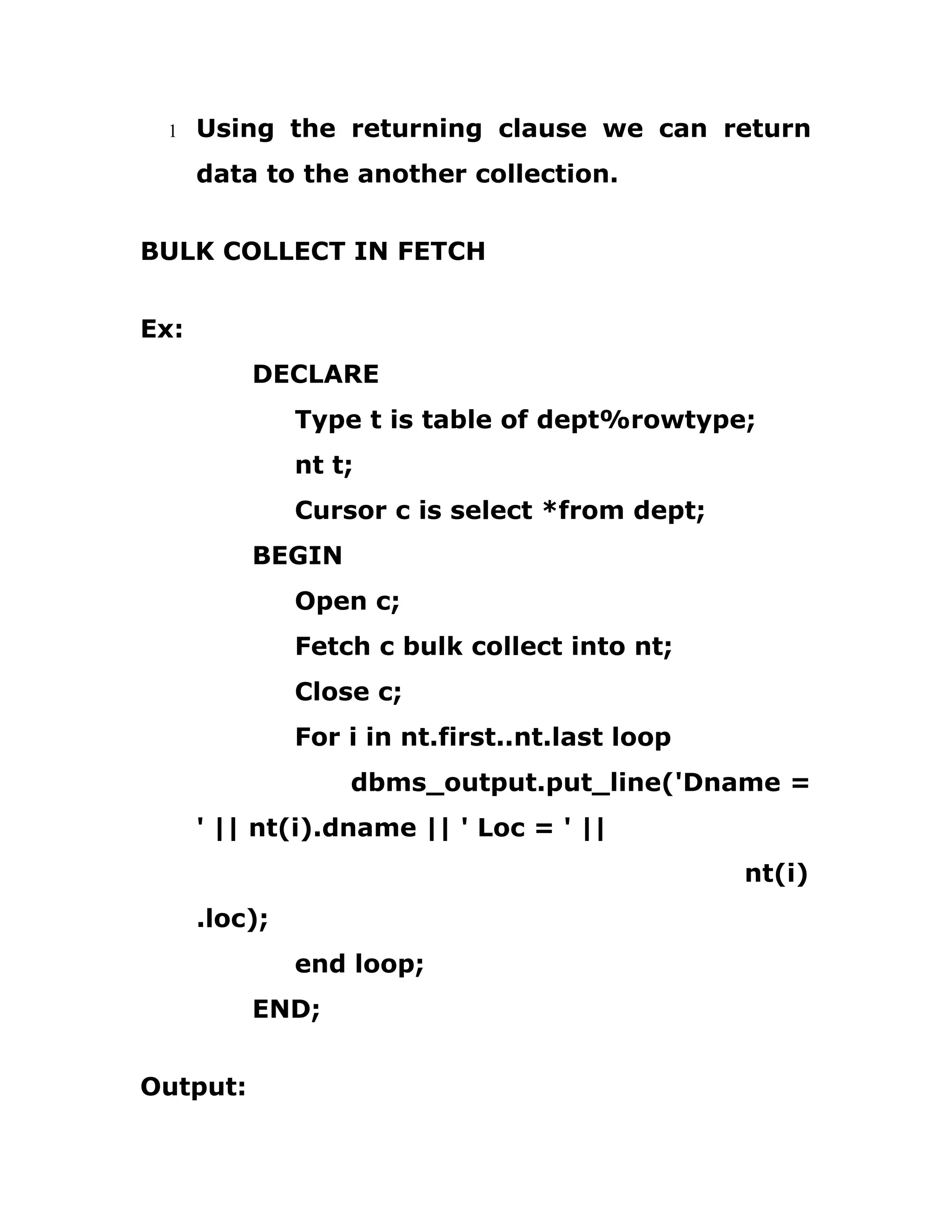 1 Using the returning clause we can return
data to the another collection.
BULK COLLECT IN FETCH
Ex:
DECLARE
Type t is table of dept%rowtype;
nt t;
Cursor c is select *from dept;
BEGIN
Open c;
Fetch c bulk collect into nt;
Close c;
For i in nt.first..nt.last loop
dbms_output.put_line('Dname =
' || nt(i).dname || ' Loc = ' ||
nt(i)
.loc);
end loop;
END;
Output:
 