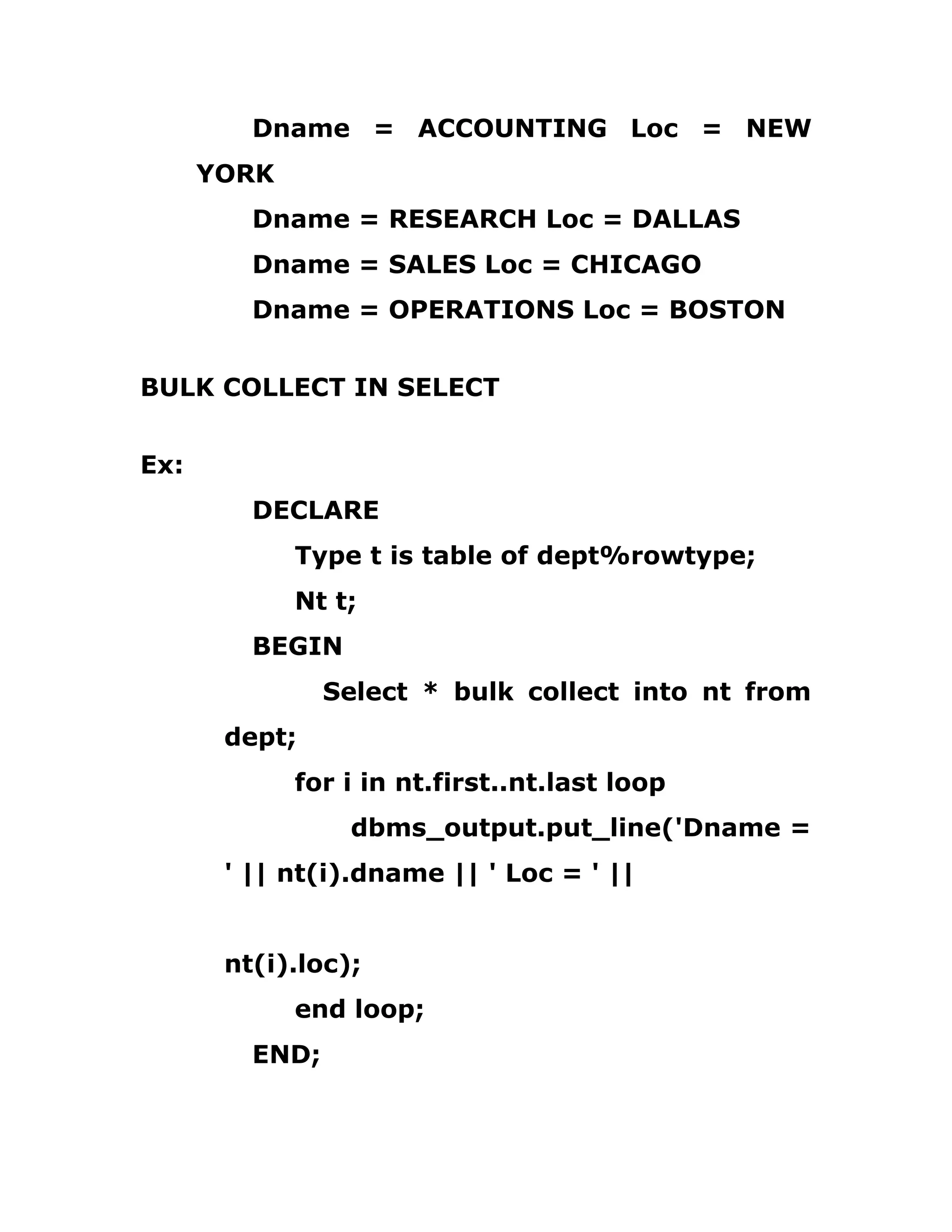Dname = ACCOUNTING Loc = NEW
YORK
Dname = RESEARCH Loc = DALLAS
Dname = SALES Loc = CHICAGO
Dname = OPERATIONS Loc = BOSTON
BULK COLLECT IN SELECT
Ex:
DECLARE
Type t is table of dept%rowtype;
Nt t;
BEGIN
Select * bulk collect into nt from
dept;
for i in nt.first..nt.last loop
dbms_output.put_line('Dname =
' || nt(i).dname || ' Loc = ' ||
nt(i).loc);
end loop;
END;
 