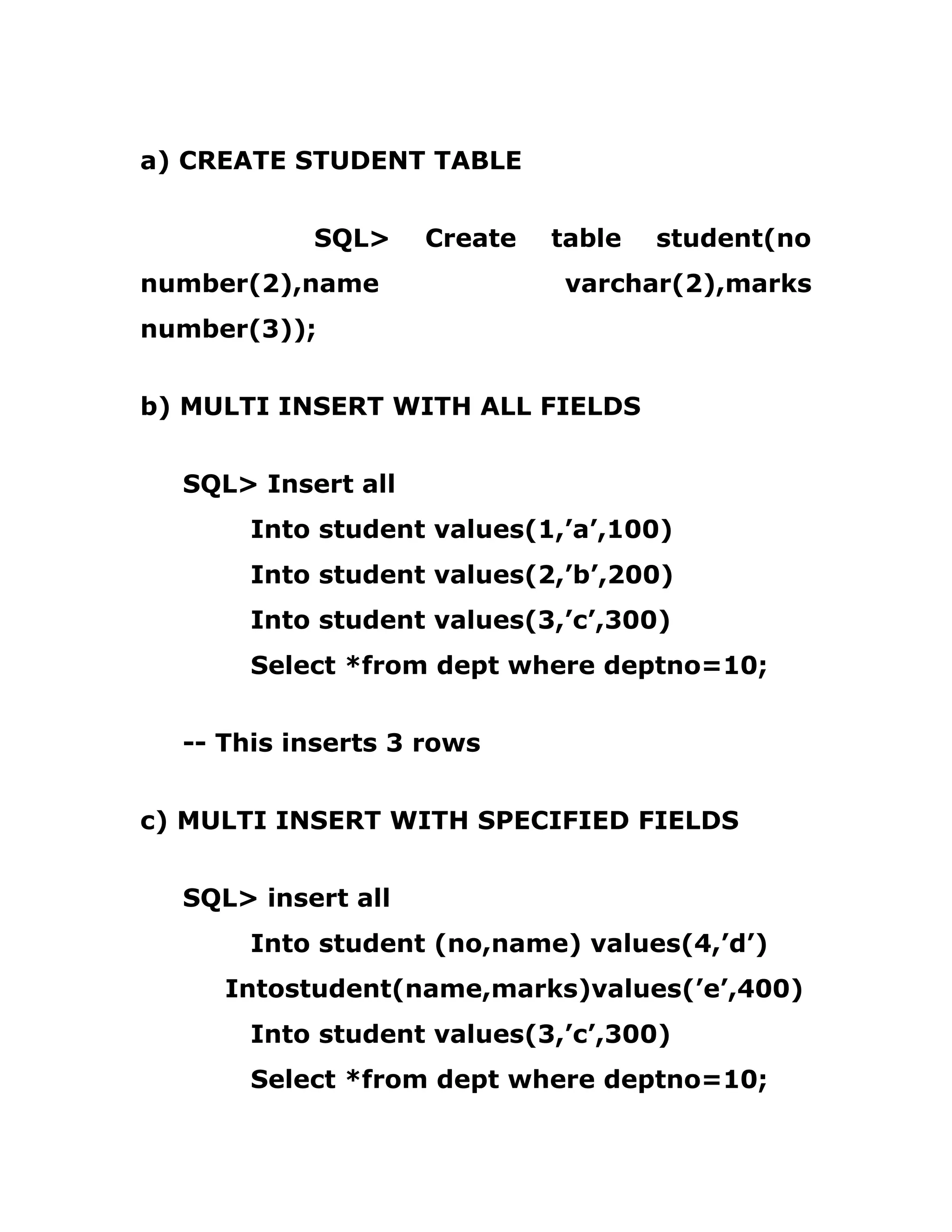 a) CREATE STUDENT TABLE
SQL> Create table student(no
number(2),name varchar(2),marks
number(3));
b) MULTI INSERT WITH ALL FIELDS
SQL> Insert all
Into student values(1,’a’,100)
Into student values(2,’b’,200)
Into student values(3,’c’,300)
Select *from dept where deptno=10;
-- This inserts 3 rows
c) MULTI INSERT WITH SPECIFIED FIELDS
SQL> insert all
Into student (no,name) values(4,’d’)
Intostudent(name,marks)values(’e’,400)
Into student values(3,’c’,300)
Select *from dept where deptno=10;
 