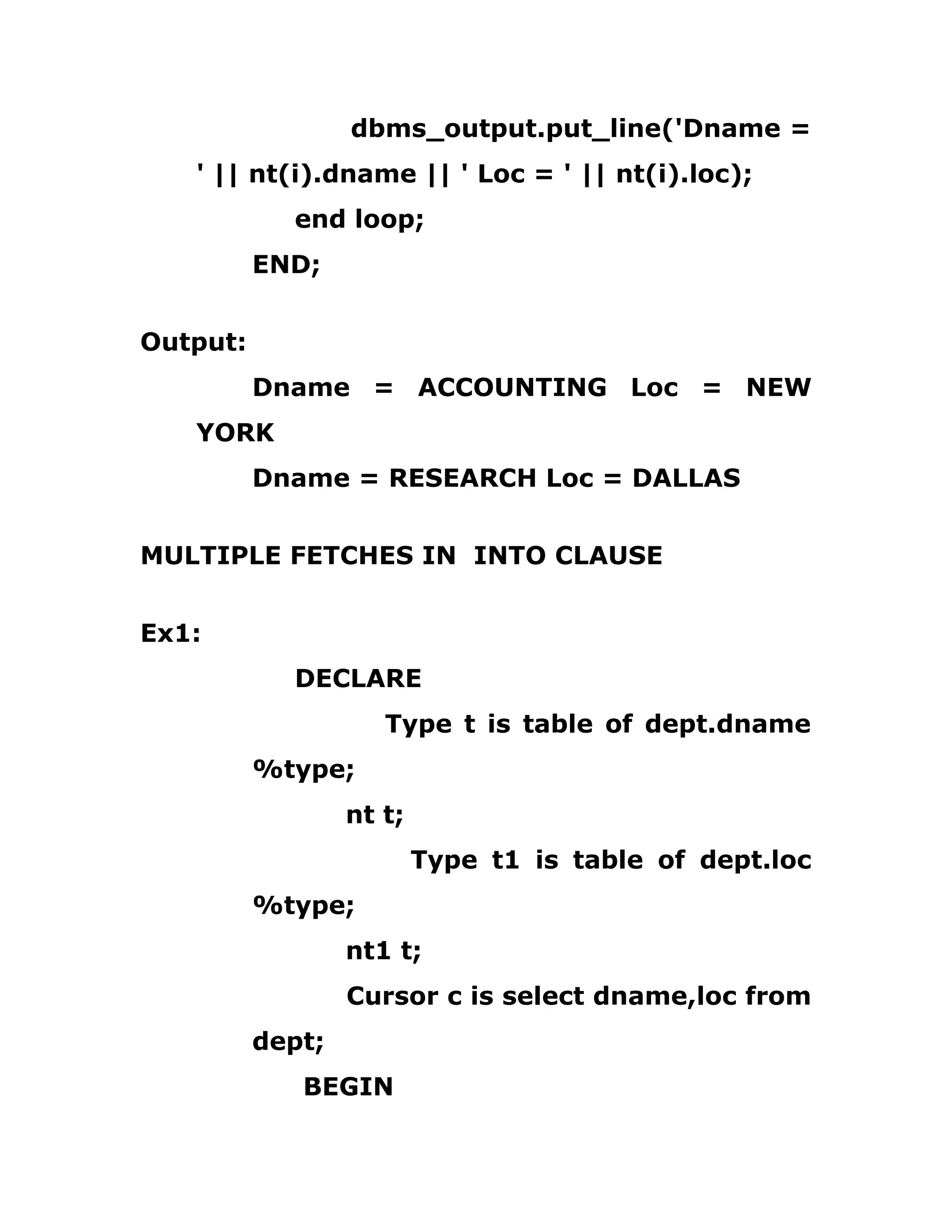 dbms_output.put_line('Dname =
' || nt(i).dname || ' Loc = ' || nt(i).loc);
end loop;
END;
Output:
Dname = ACCOUNTING Loc = NEW
YORK
Dname = RESEARCH Loc = DALLAS
MULTIPLE FETCHES IN INTO CLAUSE
Ex1:
DECLARE
Type t is table of dept.dname
%type;
nt t;
Type t1 is table of dept.loc
%type;
nt1 t;
Cursor c is select dname,loc from
dept;
BEGIN
 