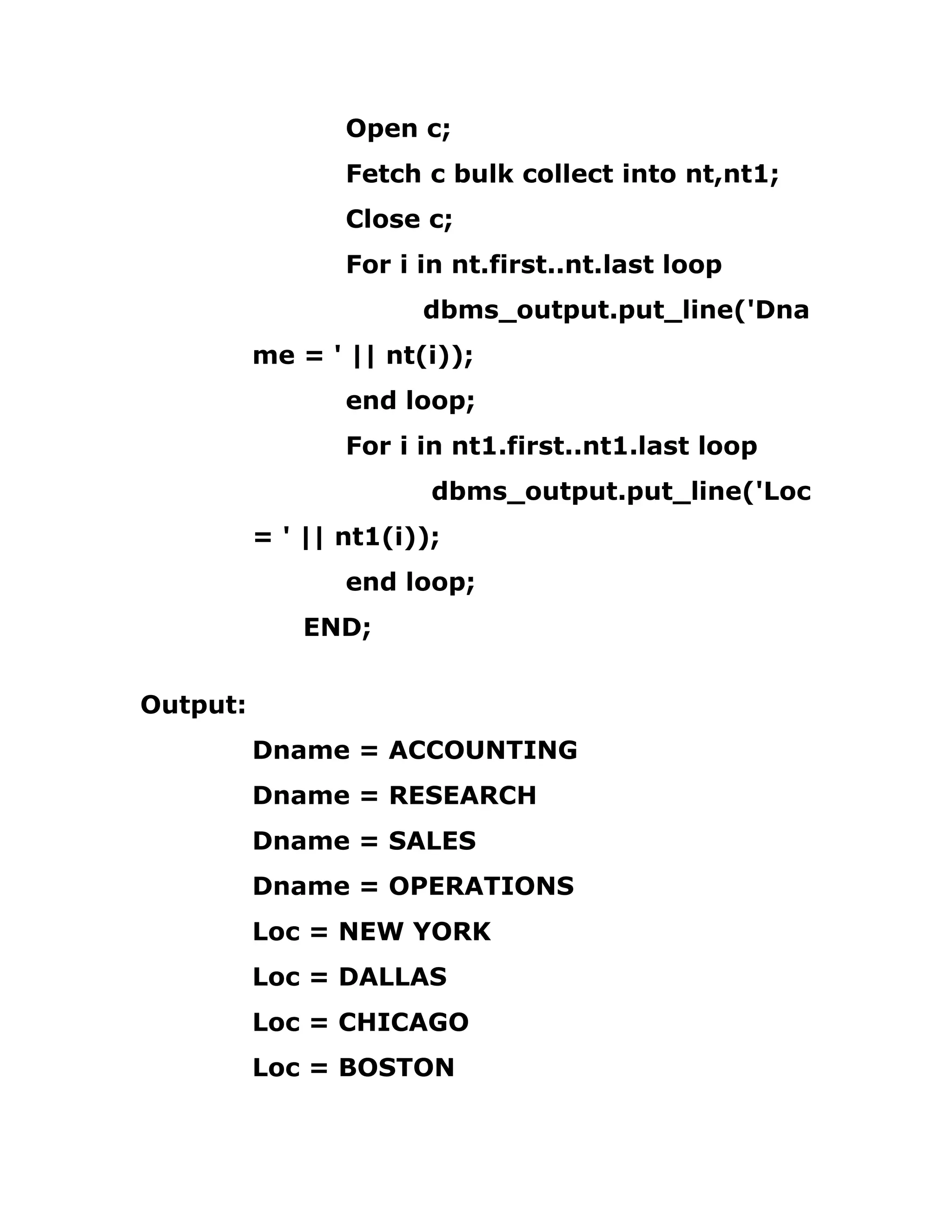 Open c;
Fetch c bulk collect into nt,nt1;
Close c;
For i in nt.first..nt.last loop
dbms_output.put_line('Dna
me = ' || nt(i));
end loop;
For i in nt1.first..nt1.last loop
dbms_output.put_line('Loc
= ' || nt1(i));
end loop;
END;
Output:
Dname = ACCOUNTING
Dname = RESEARCH
Dname = SALES
Dname = OPERATIONS
Loc = NEW YORK
Loc = DALLAS
Loc = CHICAGO
Loc = BOSTON
 