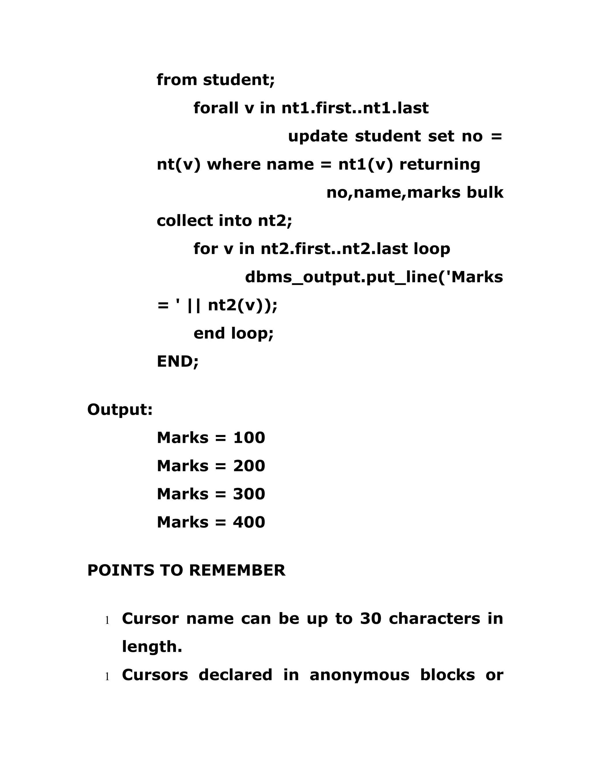 from student;
forall v in nt1.first..nt1.last
update student set no =
nt(v) where name = nt1(v) returning
no,name,marks bulk
collect into nt2;
for v in nt2.first..nt2.last loop
dbms_output.put_line('Marks
= ' || nt2(v));
end loop;
END;
Output:
Marks = 100
Marks = 200
Marks = 300
Marks = 400
POINTS TO REMEMBER
1 Cursor name can be up to 30 characters in
length.
1 Cursors declared in anonymous blocks or
 