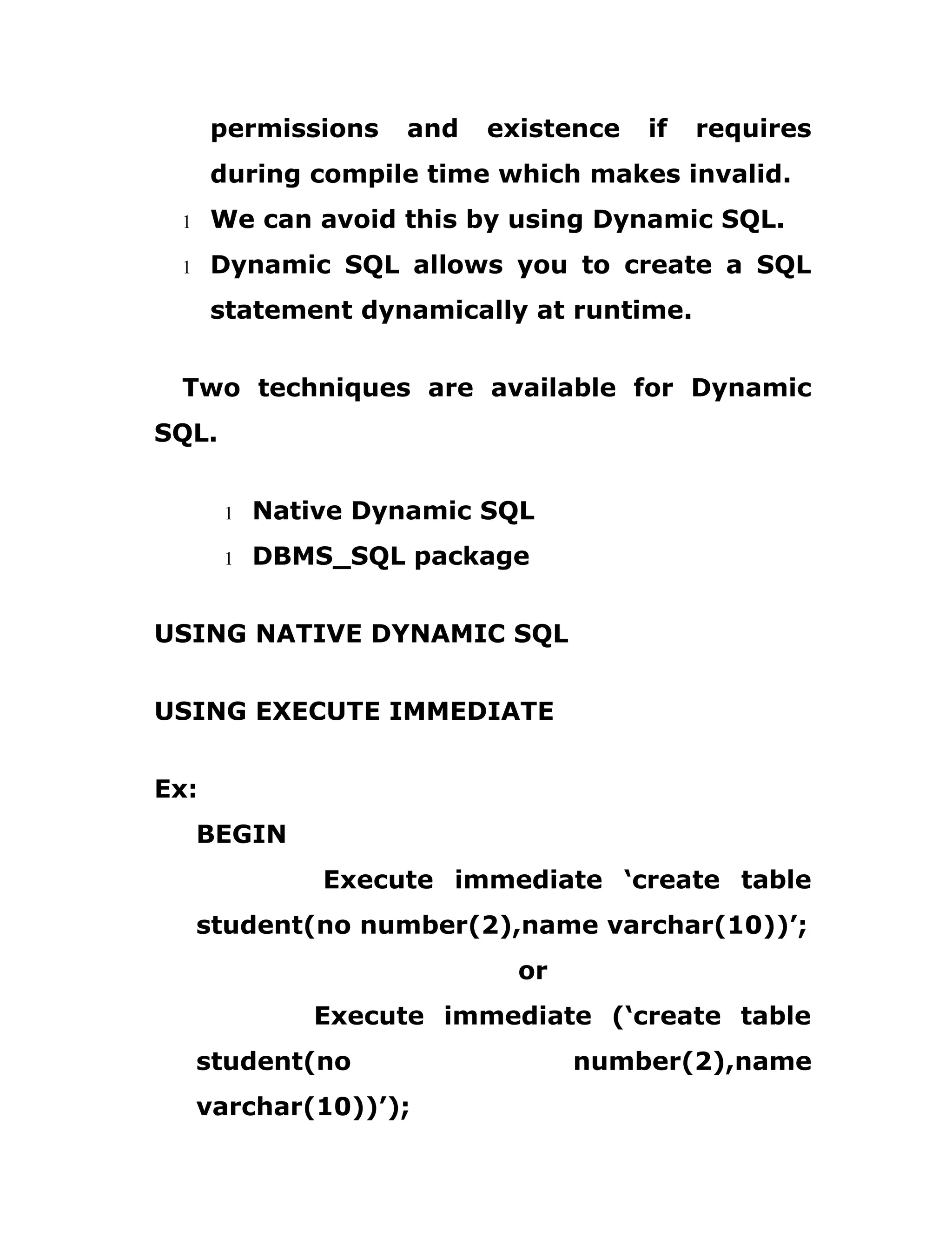 permissions and existence if requires
during compile time which makes invalid.
1 We can avoid this by using Dynamic SQL.
1 Dynamic SQL allows you to create a SQL
statement dynamically at runtime.
Two techniques are available for Dynamic
SQL.
1 Native Dynamic SQL
1 DBMS_SQL package
USING NATIVE DYNAMIC SQL
USING EXECUTE IMMEDIATE
Ex:
BEGIN
Execute immediate ‘create table
student(no number(2),name varchar(10))’;
or
Execute immediate (‘create table
student(no number(2),name
varchar(10))’);
 
