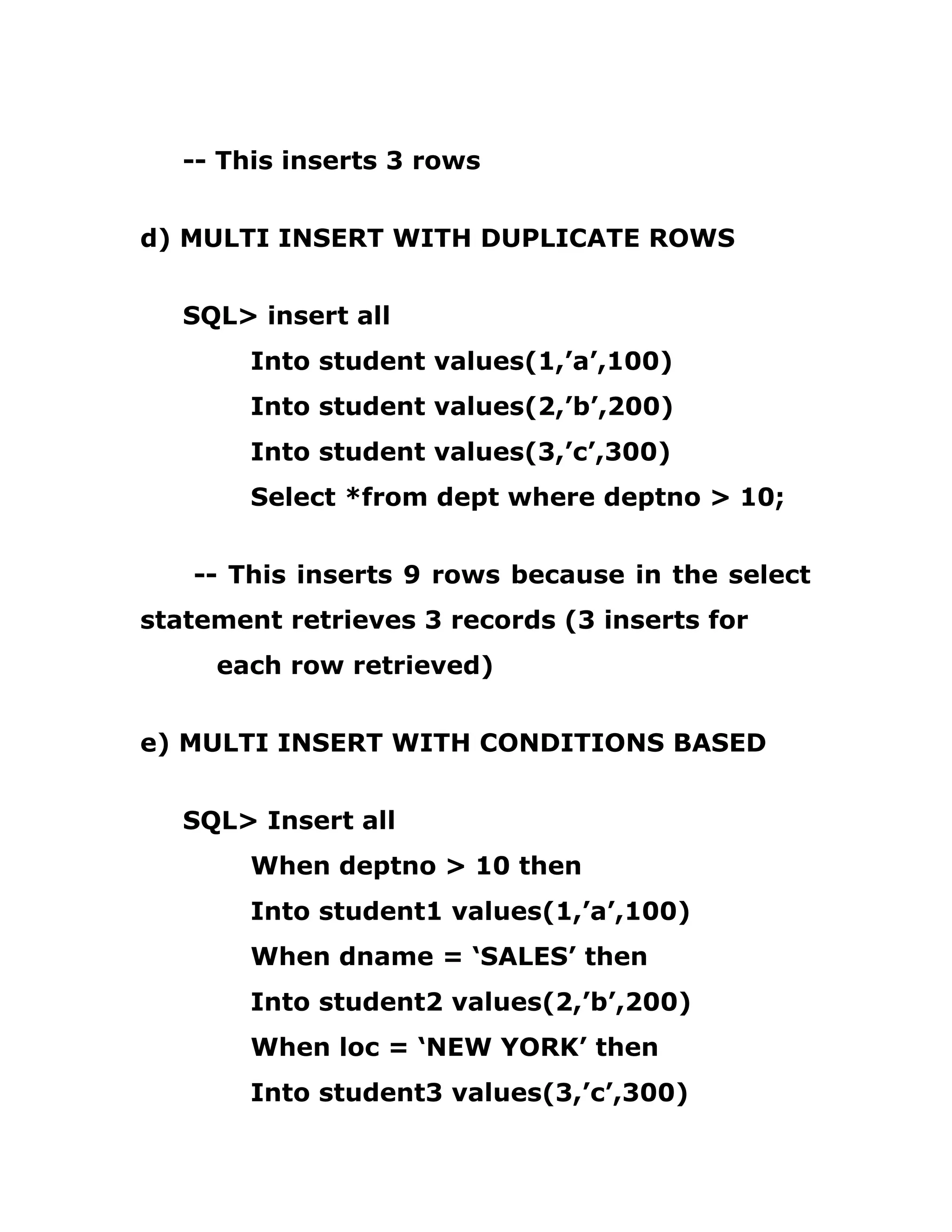 -- This inserts 3 rows
d) MULTI INSERT WITH DUPLICATE ROWS
SQL> insert all
Into student values(1,’a’,100)
Into student values(2,’b’,200)
Into student values(3,’c’,300)
Select *from dept where deptno > 10;
-- This inserts 9 rows because in the select
statement retrieves 3 records (3 inserts for
each row retrieved)
e) MULTI INSERT WITH CONDITIONS BASED
SQL> Insert all
When deptno > 10 then
Into student1 values(1,’a’,100)
When dname = ‘SALES’ then
Into student2 values(2,’b’,200)
When loc = ‘NEW YORK’ then
Into student3 values(3,’c’,300)
 