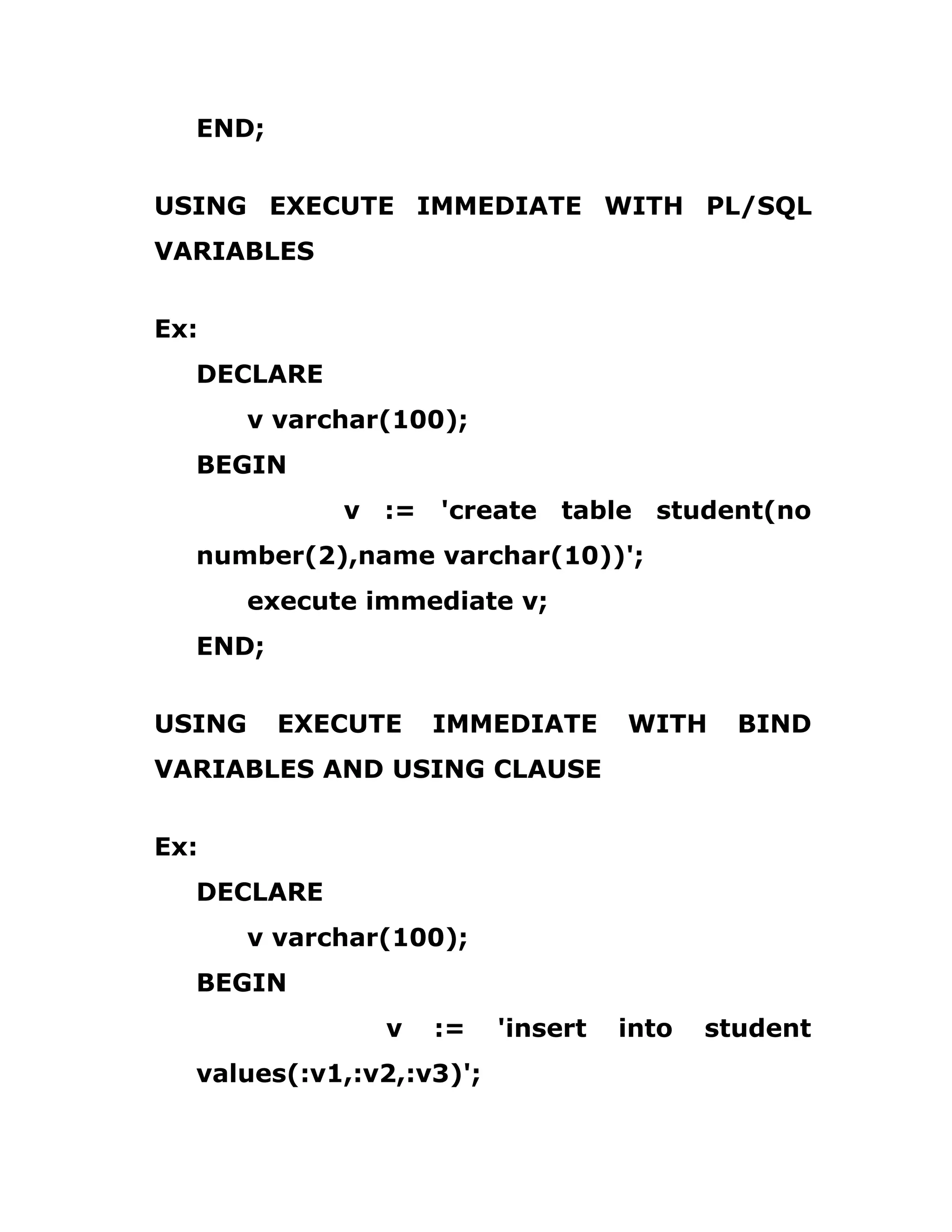 END;
USING EXECUTE IMMEDIATE WITH PL/SQL
VARIABLES
Ex:
DECLARE
v varchar(100);
BEGIN
v := 'create table student(no
number(2),name varchar(10))';
execute immediate v;
END;
USING EXECUTE IMMEDIATE WITH BIND
VARIABLES AND USING CLAUSE
Ex:
DECLARE
v varchar(100);
BEGIN
v := 'insert into student
values(:v1,:v2,:v3)';
 