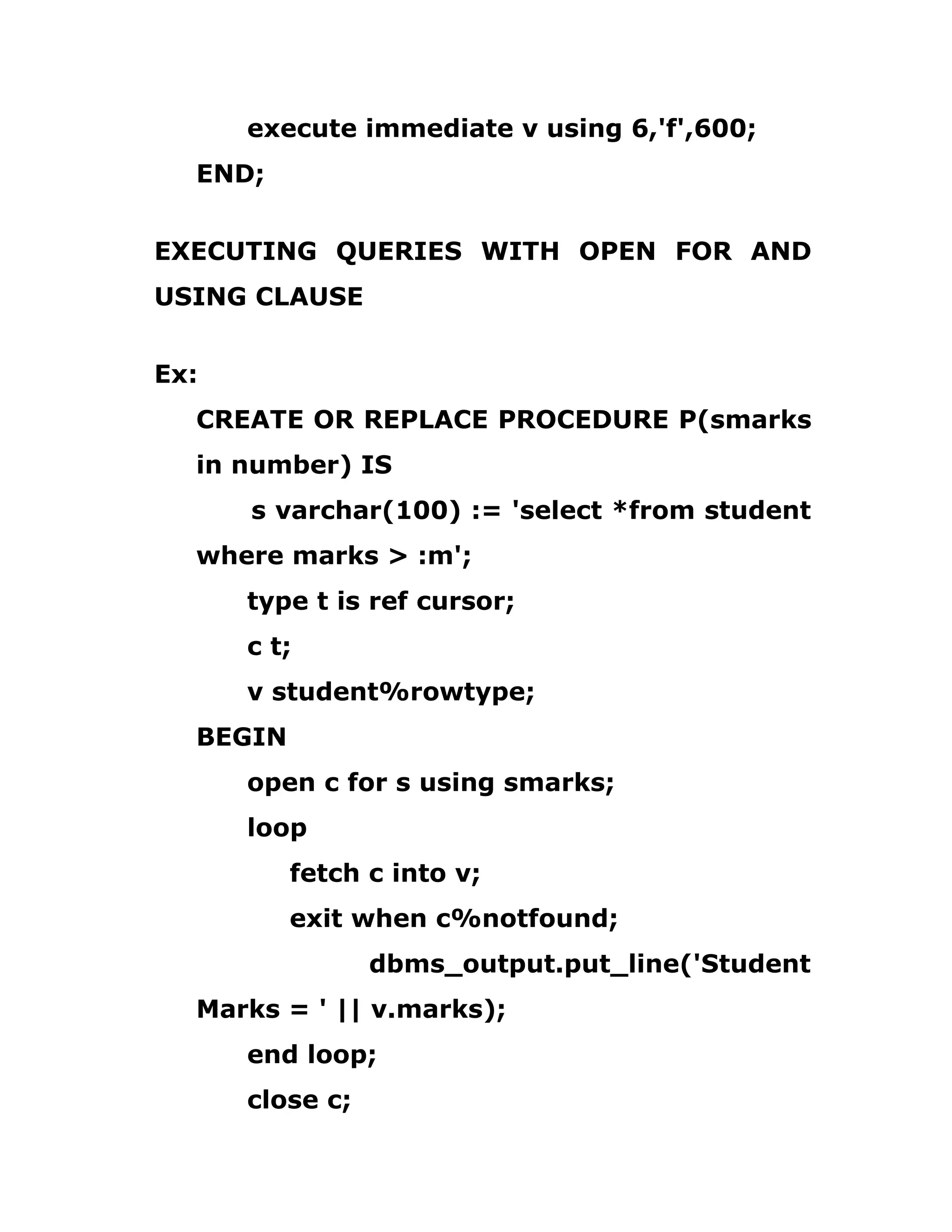 execute immediate v using 6,'f',600;
END;
EXECUTING QUERIES WITH OPEN FOR AND
USING CLAUSE
Ex:
CREATE OR REPLACE PROCEDURE P(smarks
in number) IS
s varchar(100) := 'select *from student
where marks > :m';
type t is ref cursor;
c t;
v student%rowtype;
BEGIN
open c for s using smarks;
loop
fetch c into v;
exit when c%notfound;
dbms_output.put_line('Student
Marks = ' || v.marks);
end loop;
close c;
 