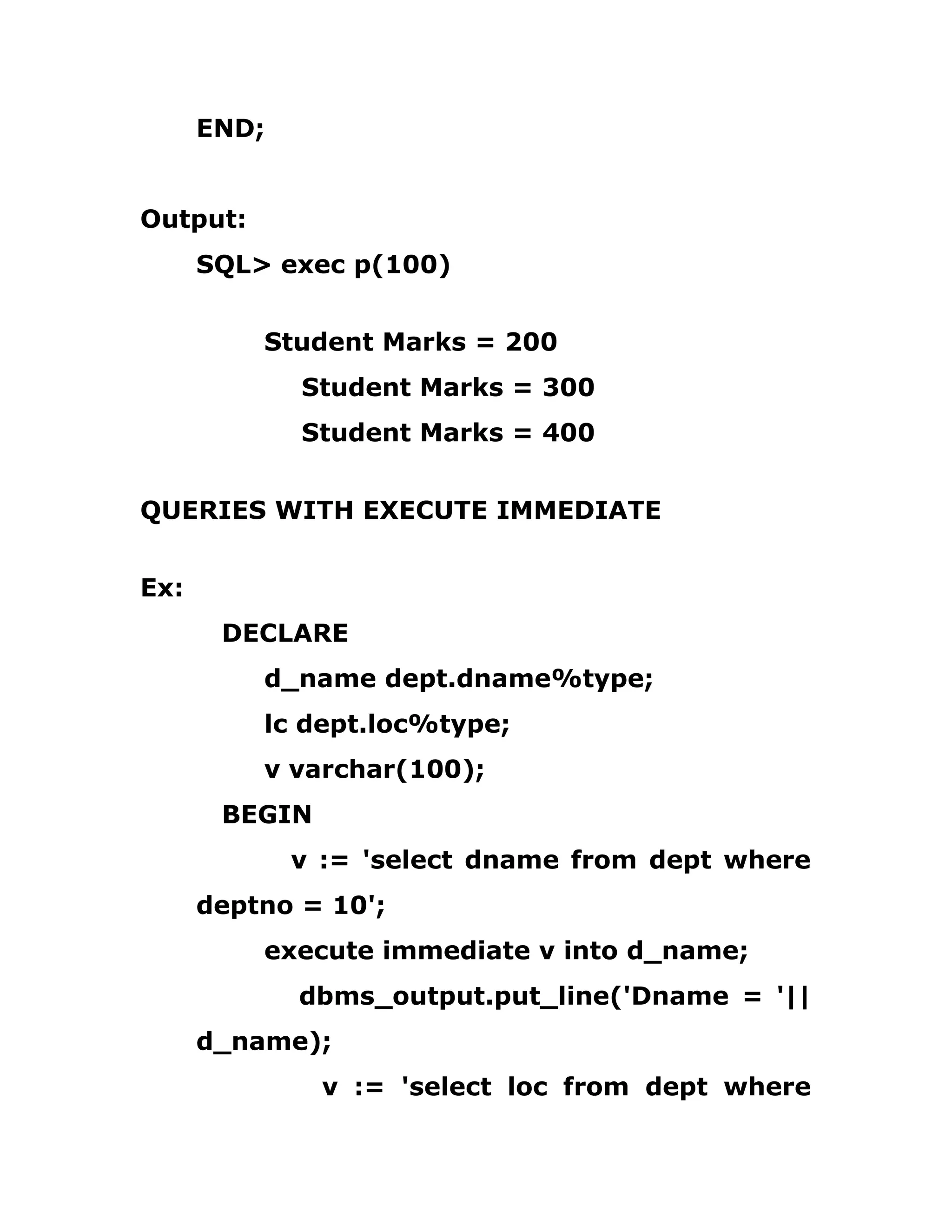 END;
Output:
SQL> exec p(100)
Student Marks = 200
Student Marks = 300
Student Marks = 400
QUERIES WITH EXECUTE IMMEDIATE
Ex:
DECLARE
d_name dept.dname%type;
lc dept.loc%type;
v varchar(100);
BEGIN
v := 'select dname from dept where
deptno = 10';
execute immediate v into d_name;
dbms_output.put_line('Dname = '||
d_name);
v := 'select loc from dept where
 
