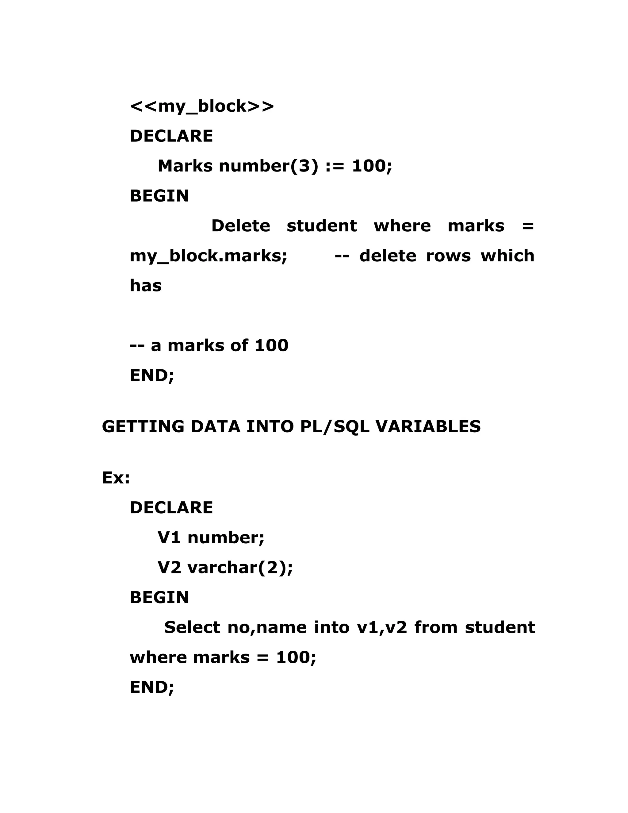 <<my_block>>
DECLARE
Marks number(3) := 100;
BEGIN
Delete student where marks =
my_block.marks; -- delete rows which
has
-- a marks of 100
END;
GETTING DATA INTO PL/SQL VARIABLES
Ex:
DECLARE
V1 number;
V2 varchar(2);
BEGIN
Select no,name into v1,v2 from student
where marks = 100;
END;
 