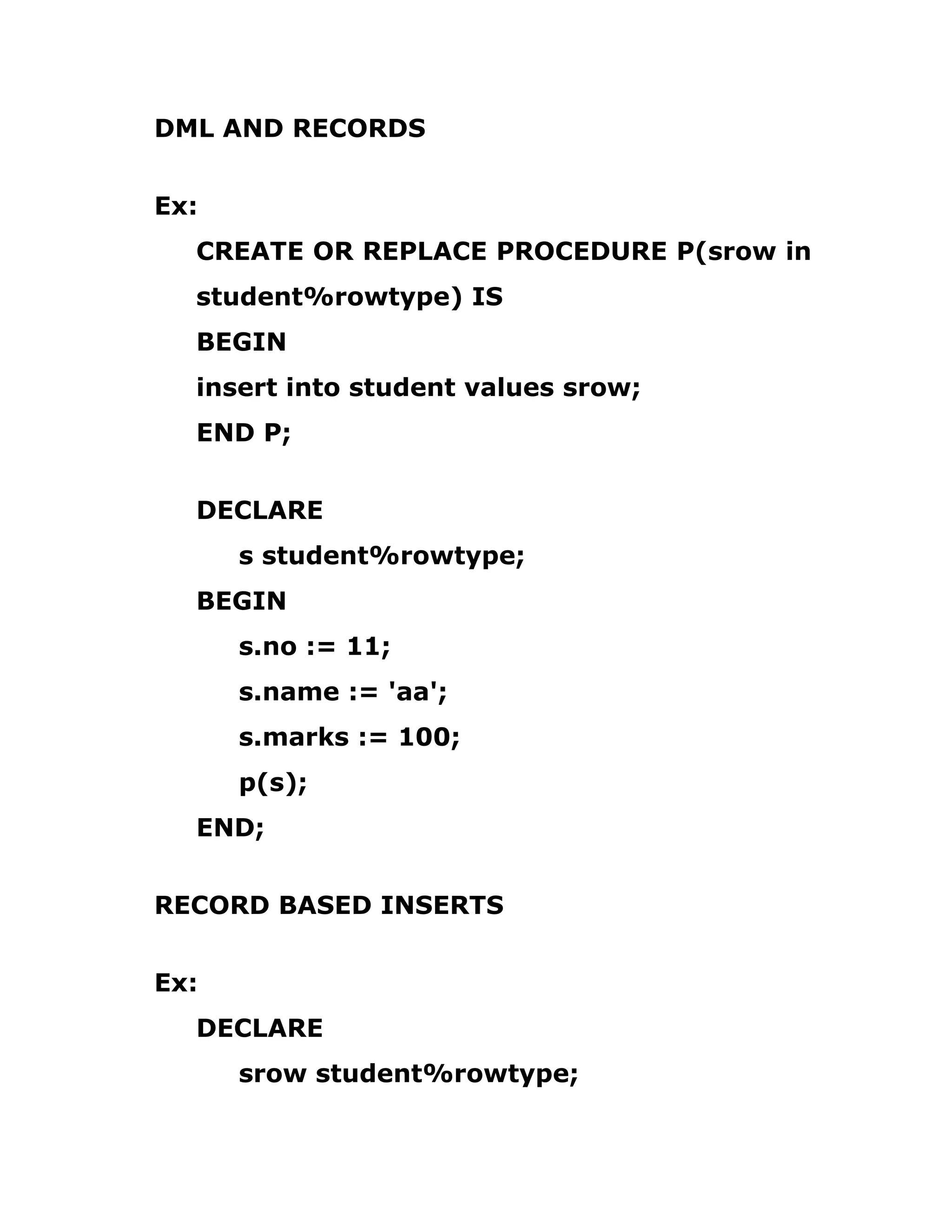 DML AND RECORDS
Ex:
CREATE OR REPLACE PROCEDURE P(srow in
student%rowtype) IS
BEGIN
insert into student values srow;
END P;
DECLARE
s student%rowtype;
BEGIN
s.no := 11;
s.name := 'aa';
s.marks := 100;
p(s);
END;
RECORD BASED INSERTS
Ex:
DECLARE
srow student%rowtype;
 