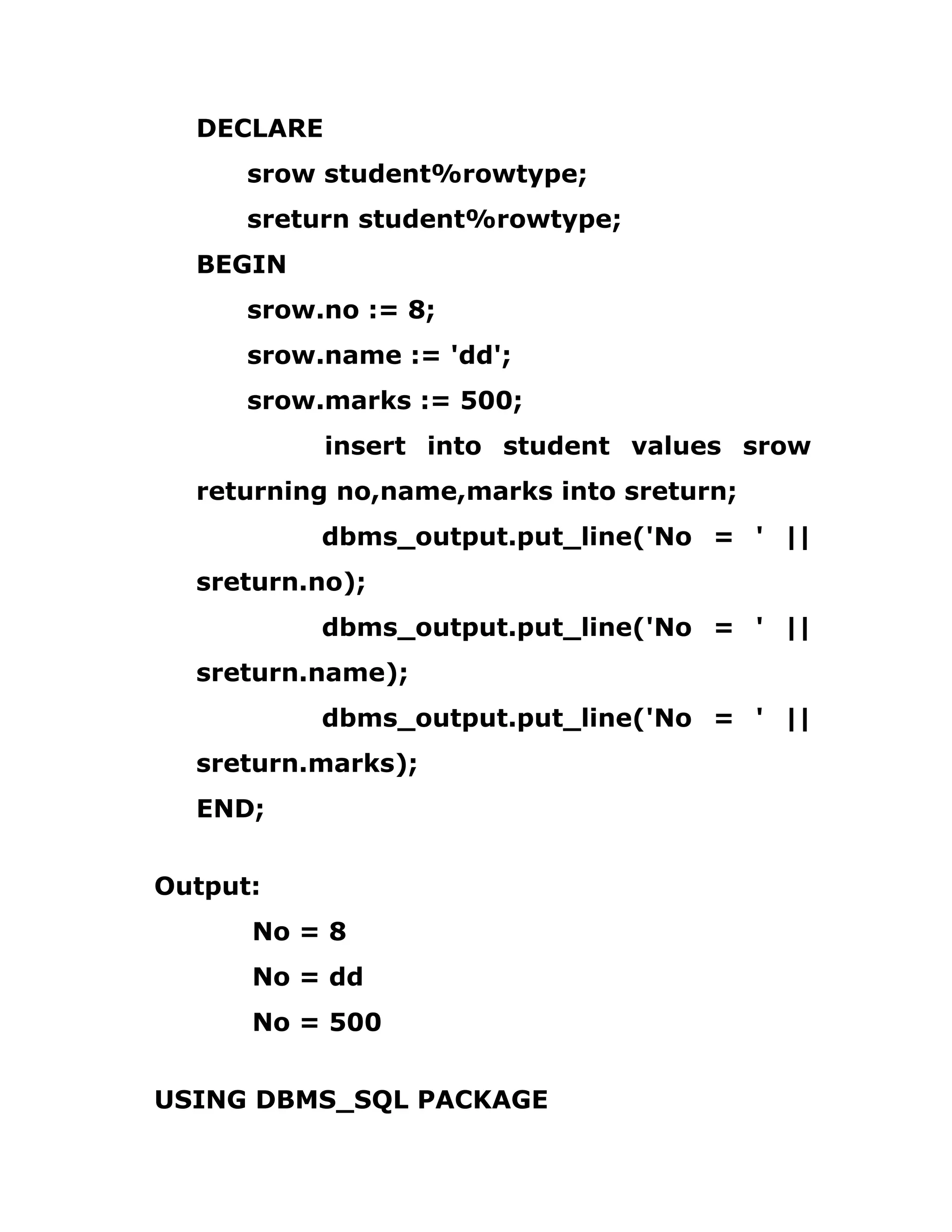 DECLARE
srow student%rowtype;
sreturn student%rowtype;
BEGIN
srow.no := 8;
srow.name := 'dd';
srow.marks := 500;
insert into student values srow
returning no,name,marks into sreturn;
dbms_output.put_line('No = ' ||
sreturn.no);
dbms_output.put_line('No = ' ||
sreturn.name);
dbms_output.put_line('No = ' ||
sreturn.marks);
END;
Output:
No = 8
No = dd
No = 500
USING DBMS_SQL PACKAGE
 