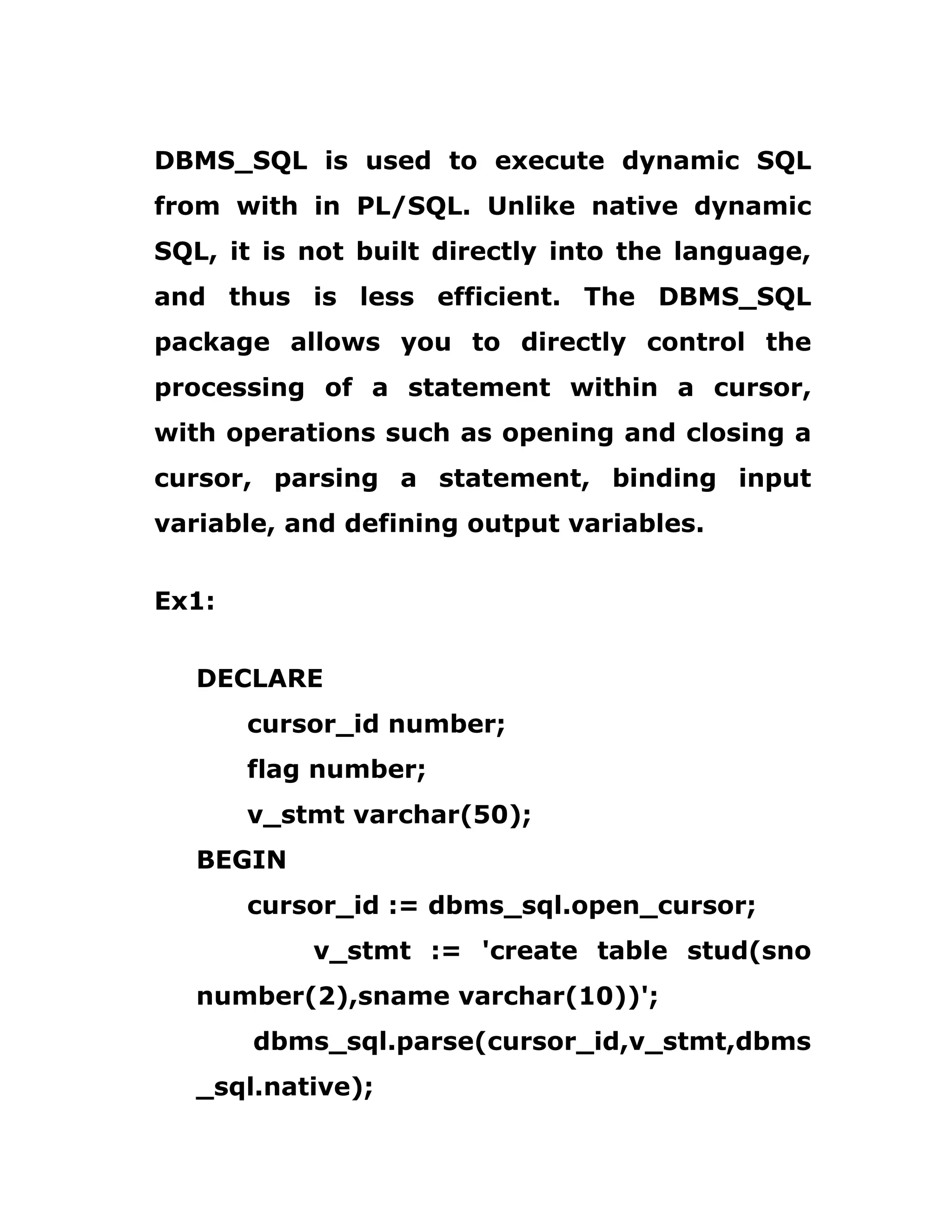 DBMS_SQL is used to execute dynamic SQL
from with in PL/SQL. Unlike native dynamic
SQL, it is not built directly into the language,
and thus is less efficient. The DBMS_SQL
package allows you to directly control the
processing of a statement within a cursor,
with operations such as opening and closing a
cursor, parsing a statement, binding input
variable, and defining output variables.
Ex1:
DECLARE
cursor_id number;
flag number;
v_stmt varchar(50);
BEGIN
cursor_id := dbms_sql.open_cursor;
v_stmt := 'create table stud(sno
number(2),sname varchar(10))';
dbms_sql.parse(cursor_id,v_stmt,dbms
_sql.native);
 