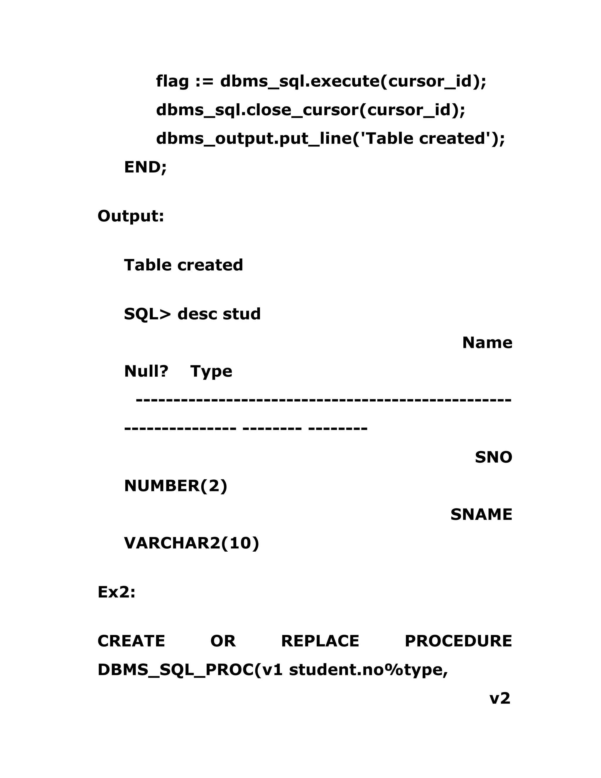flag := dbms_sql.execute(cursor_id);
dbms_sql.close_cursor(cursor_id);
dbms_output.put_line('Table created');
END;
Output:
Table created
SQL> desc stud
Name
Null? Type
--------------------------------------------------
--------------- -------- --------
SNO
NUMBER(2)
SNAME
VARCHAR2(10)
Ex2:
CREATE OR REPLACE PROCEDURE
DBMS_SQL_PROC(v1 student.no%type,
v2
 