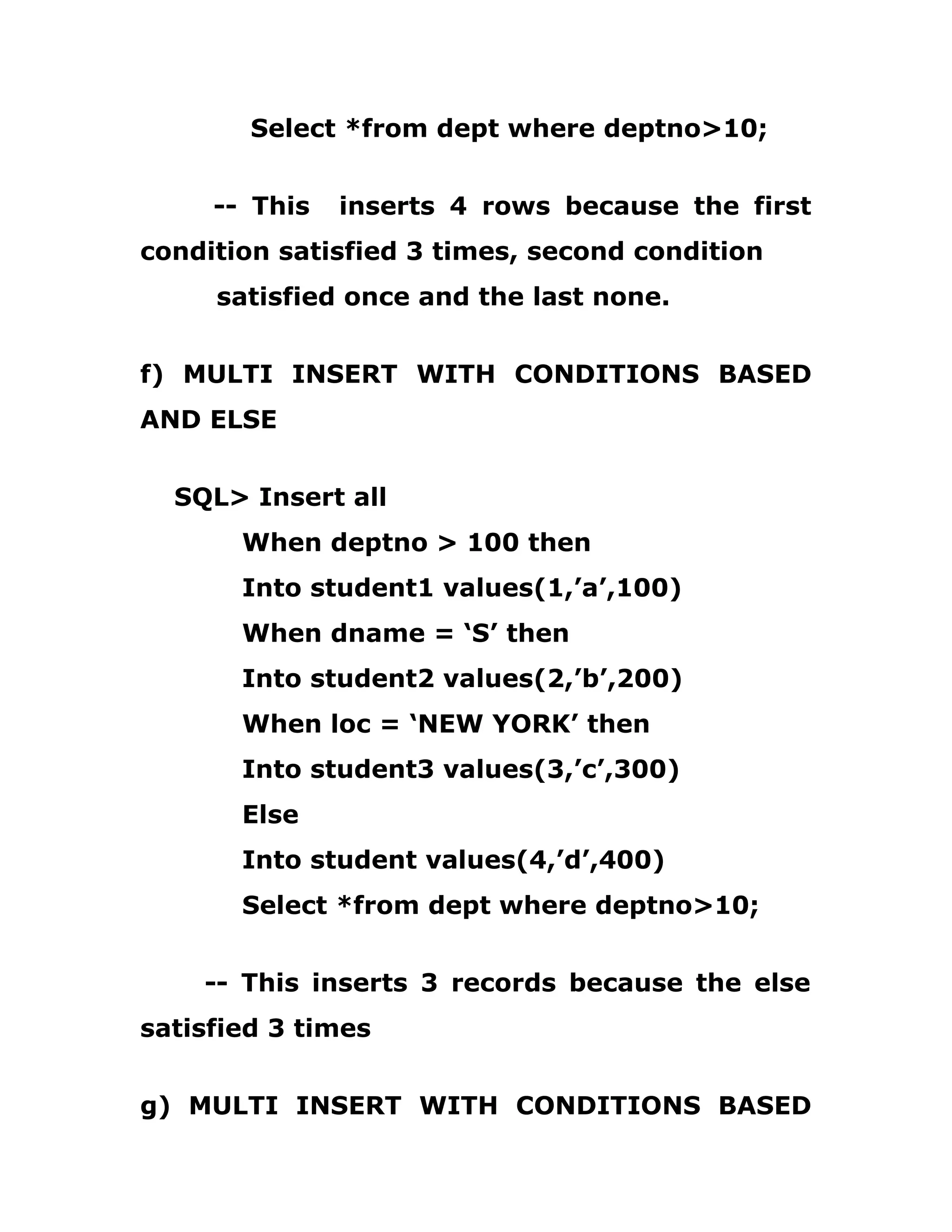 Select *from dept where deptno>10;
-- This inserts 4 rows because the first
condition satisfied 3 times, second condition
satisfied once and the last none.
f) MULTI INSERT WITH CONDITIONS BASED
AND ELSE
SQL> Insert all
When deptno > 100 then
Into student1 values(1,’a’,100)
When dname = ‘S’ then
Into student2 values(2,’b’,200)
When loc = ‘NEW YORK’ then
Into student3 values(3,’c’,300)
Else
Into student values(4,’d’,400)
Select *from dept where deptno>10;
-- This inserts 3 records because the else
satisfied 3 times
g) MULTI INSERT WITH CONDITIONS BASED
 