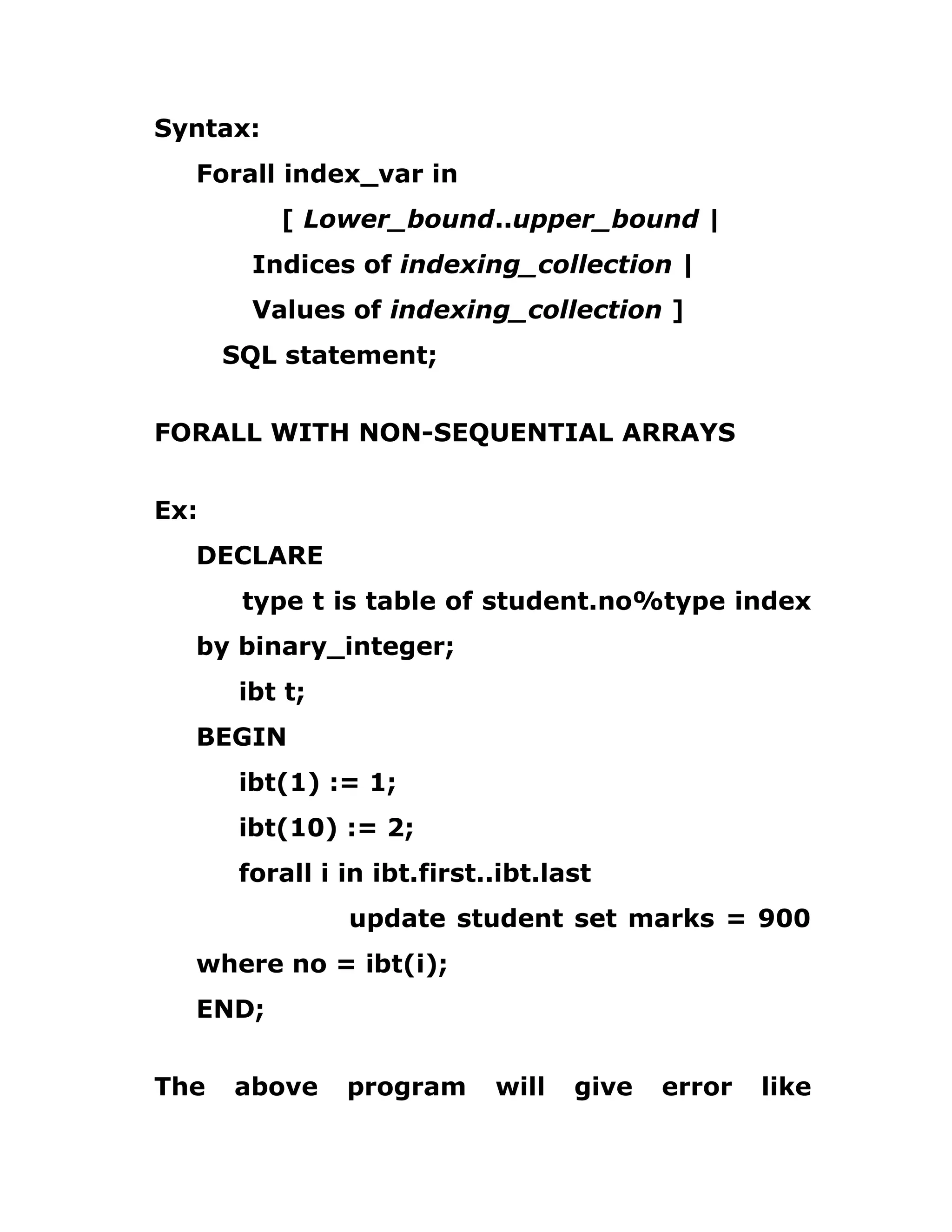 Syntax:
Forall index_var in
[ Lower_bound..upper_bound |
Indices of indexing_collection |
Values of indexing_collection ]
SQL statement;
FORALL WITH NON-SEQUENTIAL ARRAYS
Ex:
DECLARE
type t is table of student.no%type index
by binary_integer;
ibt t;
BEGIN
ibt(1) := 1;
ibt(10) := 2;
forall i in ibt.first..ibt.last
update student set marks = 900
where no = ibt(i);
END;
The above program will give error like
 