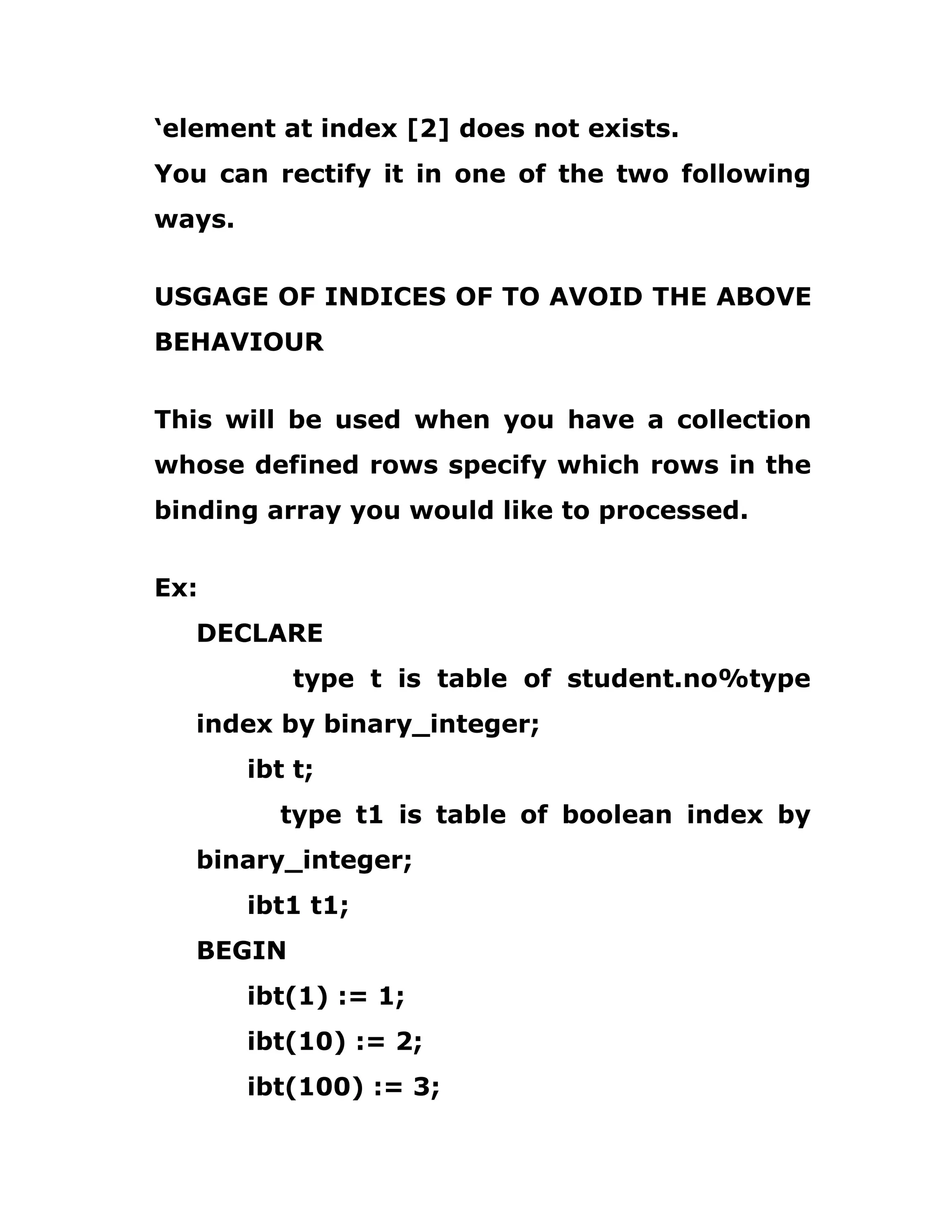 ‘element at index [2] does not exists.
You can rectify it in one of the two following
ways.
USGAGE OF INDICES OF TO AVOID THE ABOVE
BEHAVIOUR
This will be used when you have a collection
whose defined rows specify which rows in the
binding array you would like to processed.
Ex:
DECLARE
type t is table of student.no%type
index by binary_integer;
ibt t;
type t1 is table of boolean index by
binary_integer;
ibt1 t1;
BEGIN
ibt(1) := 1;
ibt(10) := 2;
ibt(100) := 3;
 