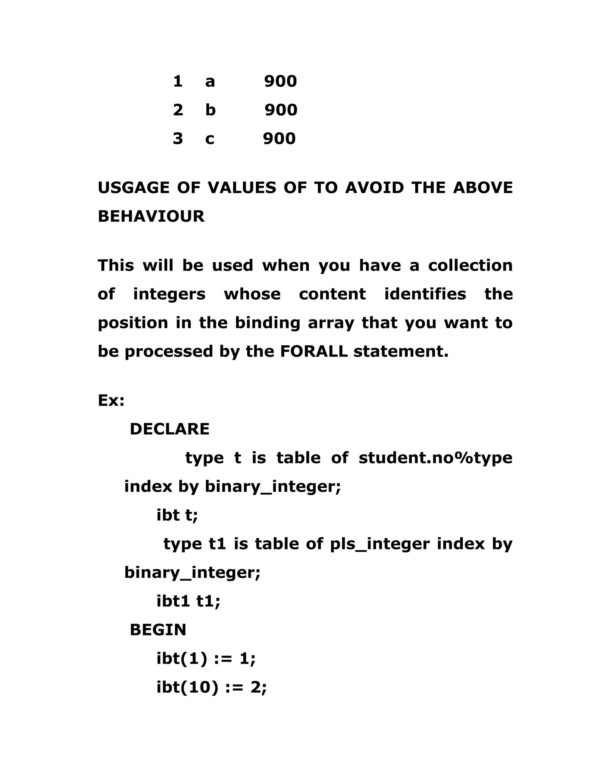 1 a 900
2 b 900
3 c 900
USGAGE OF VALUES OF TO AVOID THE ABOVE
BEHAVIOUR
This will be used when you have a collection
of integers whose content identifies the
position in the binding array that you want to
be processed by the FORALL statement.
Ex:
DECLARE
type t is table of student.no%type
index by binary_integer;
ibt t;
type t1 is table of pls_integer index by
binary_integer;
ibt1 t1;
BEGIN
ibt(1) := 1;
ibt(10) := 2;
 