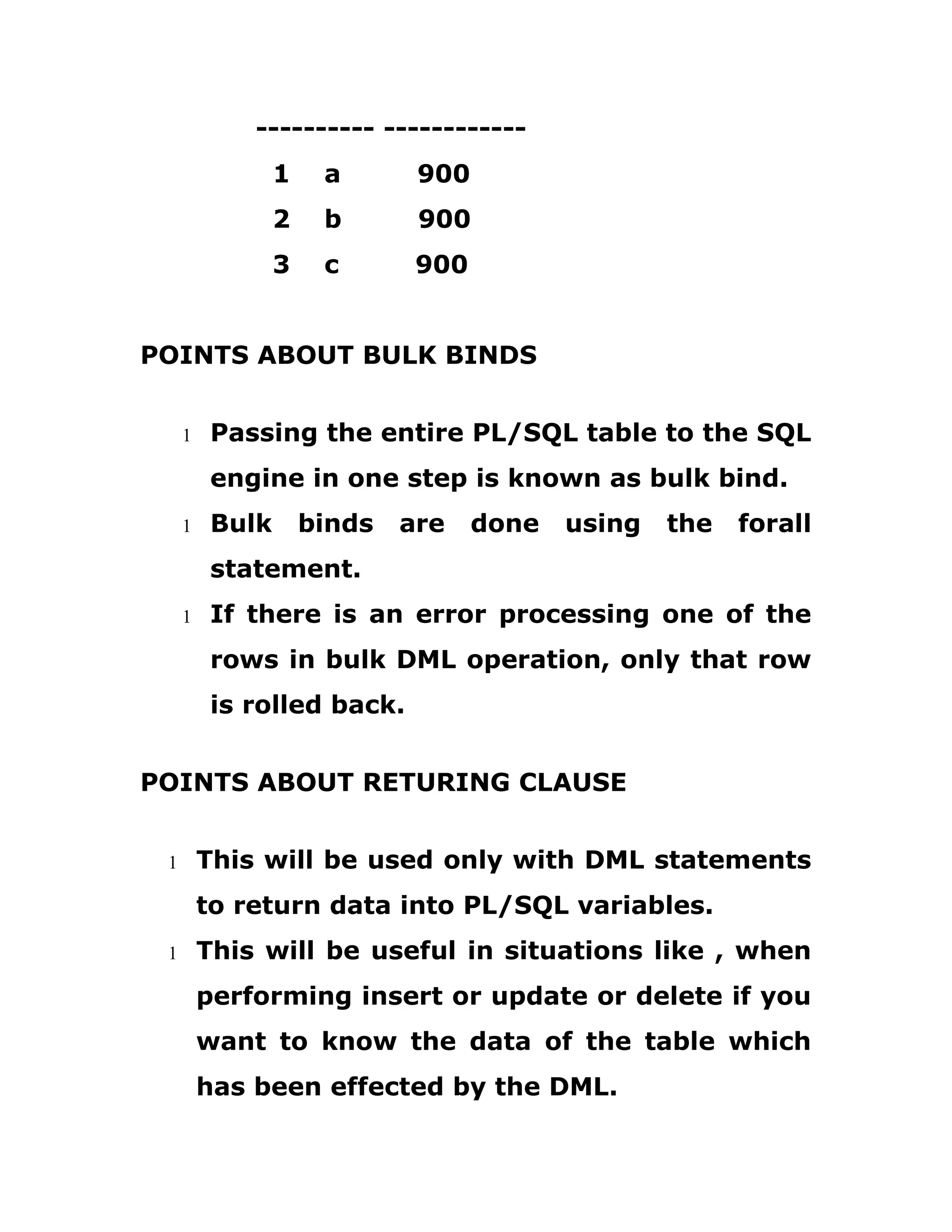 ---------- ------------
1 a 900
2 b 900
3 c 900
POINTS ABOUT BULK BINDS
1 Passing the entire PL/SQL table to the SQL
engine in one step is known as bulk bind.
1 Bulk binds are done using the forall
statement.
1 If there is an error processing one of the
rows in bulk DML operation, only that row
is rolled back.
POINTS ABOUT RETURING CLAUSE
1 This will be used only with DML statements
to return data into PL/SQL variables.
1 This will be useful in situations like , when
performing insert or update or delete if you
want to know the data of the table which
has been effected by the DML.
 