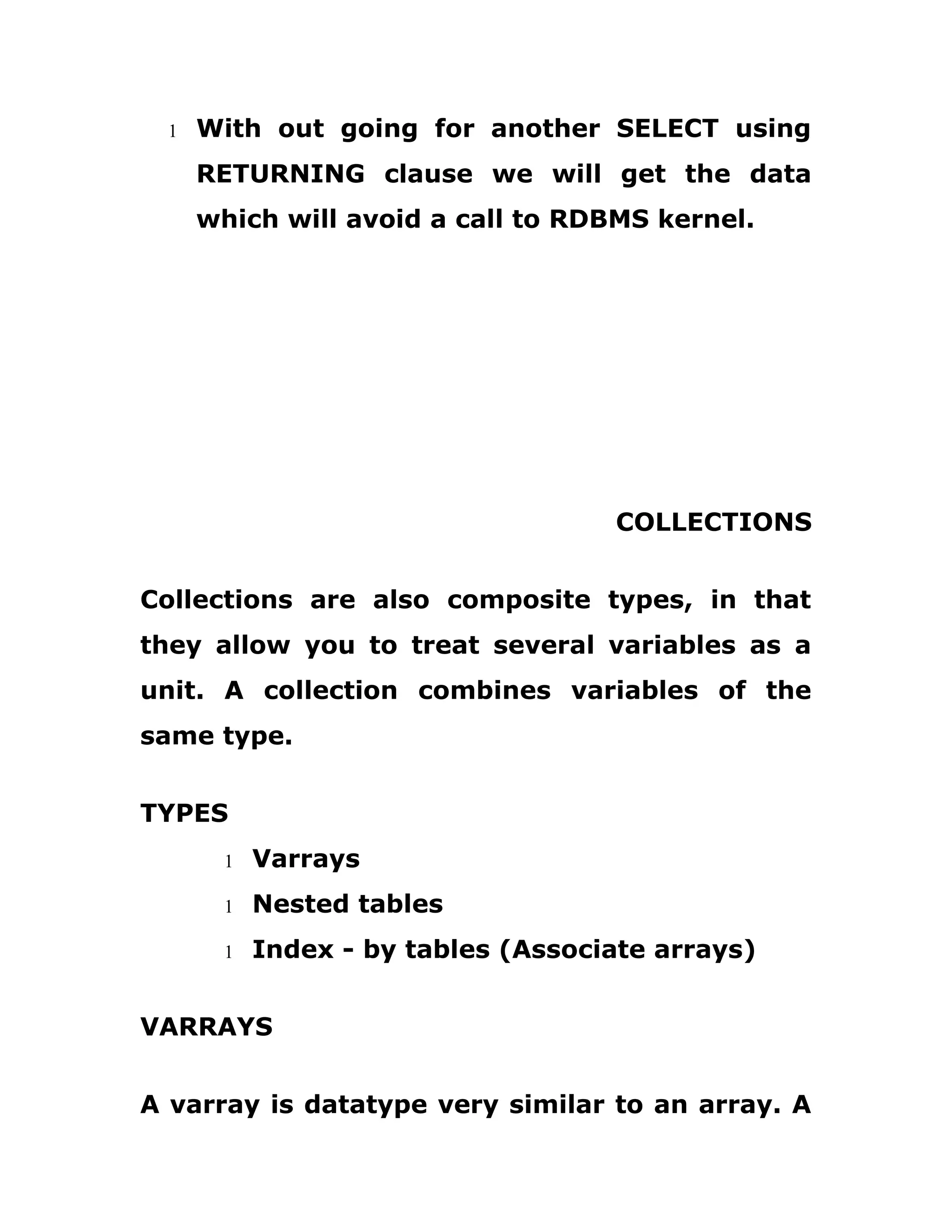 1 With out going for another SELECT using
RETURNING clause we will get the data
which will avoid a call to RDBMS kernel.
COLLECTIONS
Collections are also composite types, in that
they allow you to treat several variables as a
unit. A collection combines variables of the
same type.
TYPES
1 Varrays
1 Nested tables
1 Index - by tables (Associate arrays)
VARRAYS
A varray is datatype very similar to an array. A
 