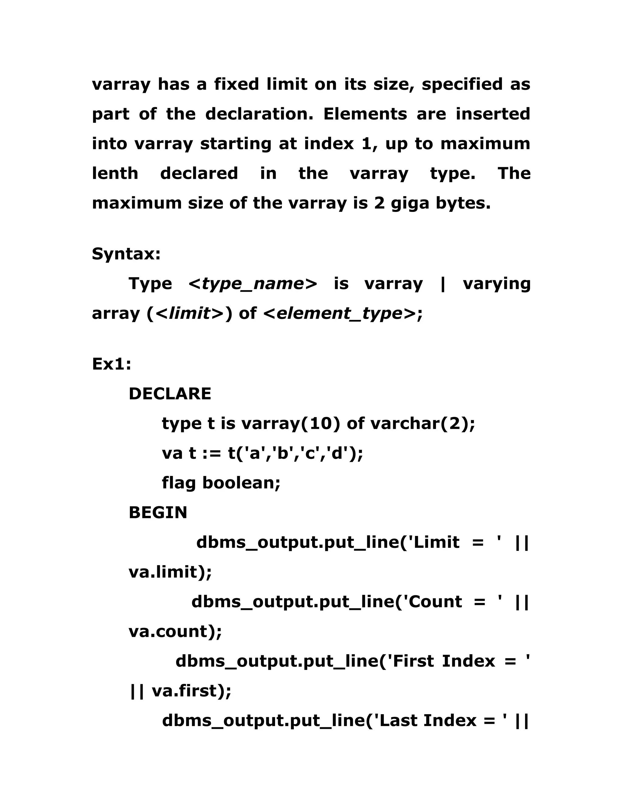 varray has a fixed limit on its size, specified as
part of the declaration. Elements are inserted
into varray starting at index 1, up to maximum
lenth declared in the varray type. The
maximum size of the varray is 2 giga bytes.
Syntax:
Type <type_name> is varray | varying
array (<limit>) of <element_type>;
Ex1:
DECLARE
type t is varray(10) of varchar(2);
va t := t('a','b','c','d');
flag boolean;
BEGIN
dbms_output.put_line('Limit = ' ||
va.limit);
dbms_output.put_line('Count = ' ||
va.count);
dbms_output.put_line('First Index = '
|| va.first);
dbms_output.put_line('Last Index = ' ||
 