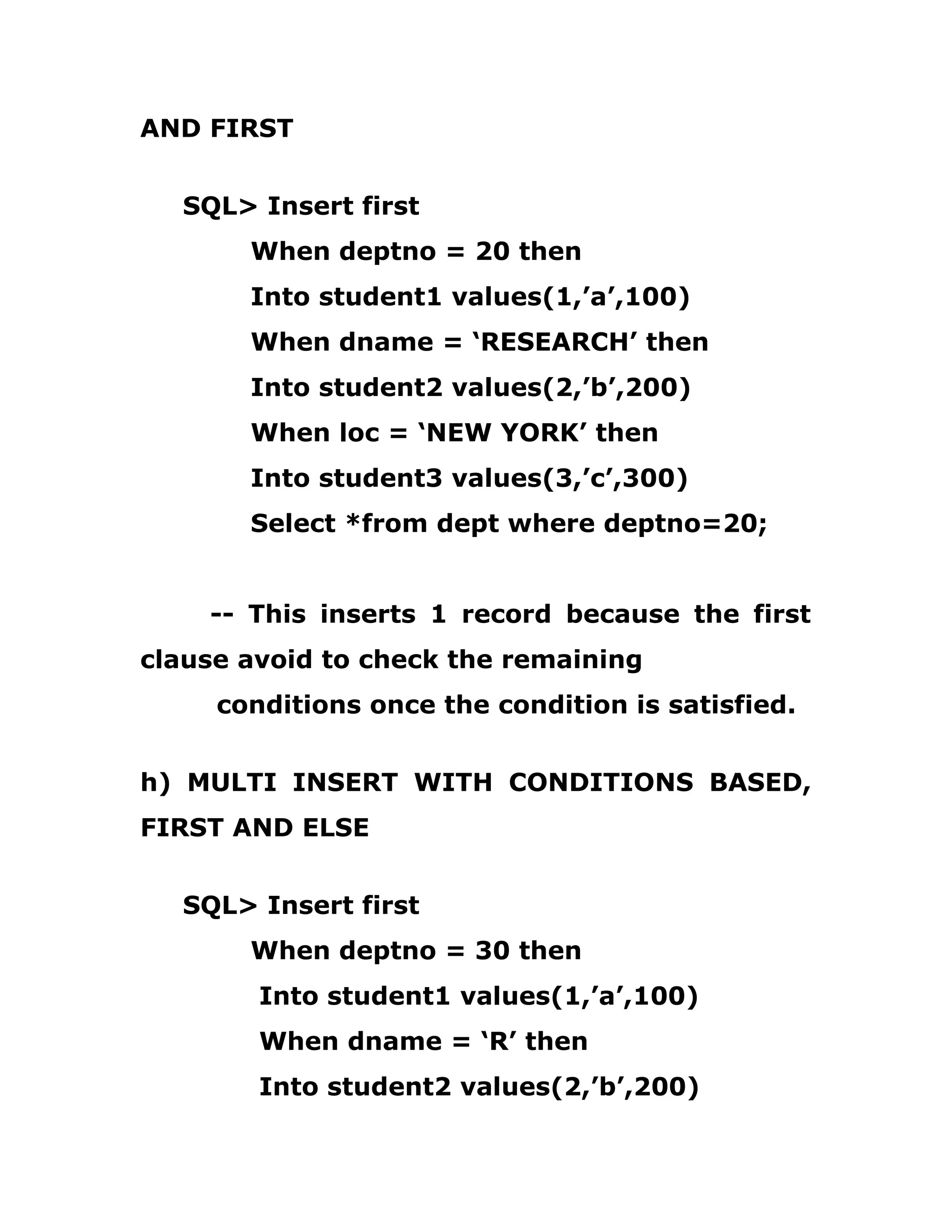 AND FIRST
SQL> Insert first
When deptno = 20 then
Into student1 values(1,’a’,100)
When dname = ‘RESEARCH’ then
Into student2 values(2,’b’,200)
When loc = ‘NEW YORK’ then
Into student3 values(3,’c’,300)
Select *from dept where deptno=20;
-- This inserts 1 record because the first
clause avoid to check the remaining
conditions once the condition is satisfied.
h) MULTI INSERT WITH CONDITIONS BASED,
FIRST AND ELSE
SQL> Insert first
When deptno = 30 then
Into student1 values(1,’a’,100)
When dname = ‘R’ then
Into student2 values(2,’b’,200)
 