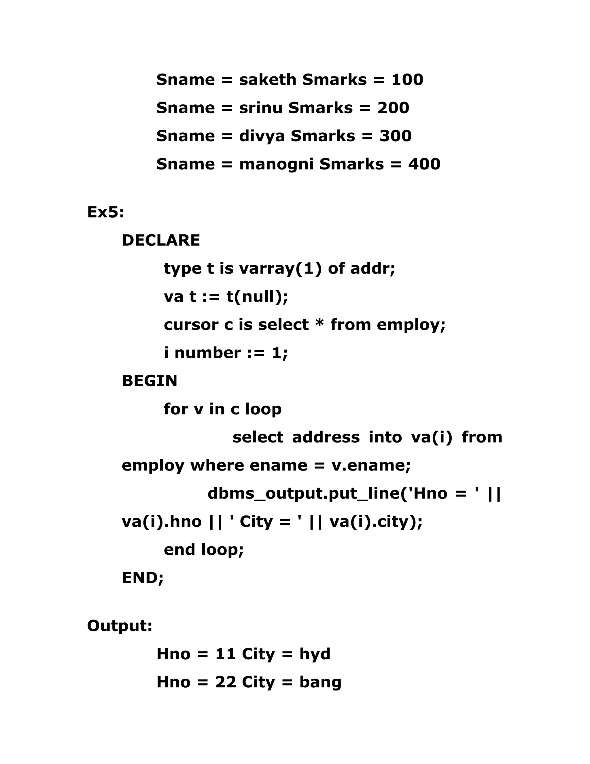 Sname = saketh Smarks = 100
Sname = srinu Smarks = 200
Sname = divya Smarks = 300
Sname = manogni Smarks = 400
Ex5:
DECLARE
type t is varray(1) of addr;
va t := t(null);
cursor c is select * from employ;
i number := 1;
BEGIN
for v in c loop
select address into va(i) from
employ where ename = v.ename;
dbms_output.put_line('Hno = ' ||
va(i).hno || ' City = ' || va(i).city);
end loop;
END;
Output:
Hno = 11 City = hyd
Hno = 22 City = bang
 