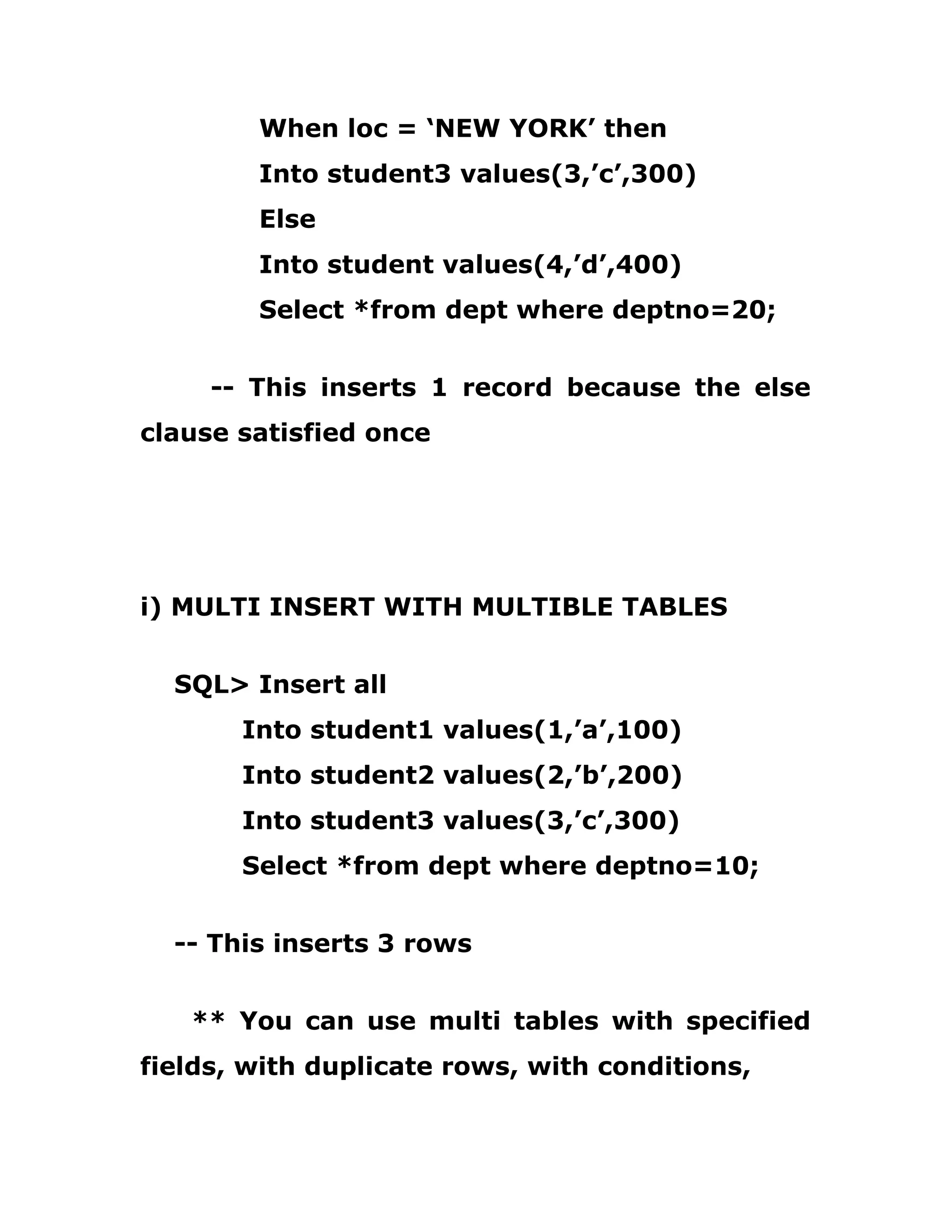 When loc = ‘NEW YORK’ then
Into student3 values(3,’c’,300)
Else
Into student values(4,’d’,400)
Select *from dept where deptno=20;
-- This inserts 1 record because the else
clause satisfied once
i) MULTI INSERT WITH MULTIBLE TABLES
SQL> Insert all
Into student1 values(1,’a’,100)
Into student2 values(2,’b’,200)
Into student3 values(3,’c’,300)
Select *from dept where deptno=10;
-- This inserts 3 rows
** You can use multi tables with specified
fields, with duplicate rows, with conditions,
 