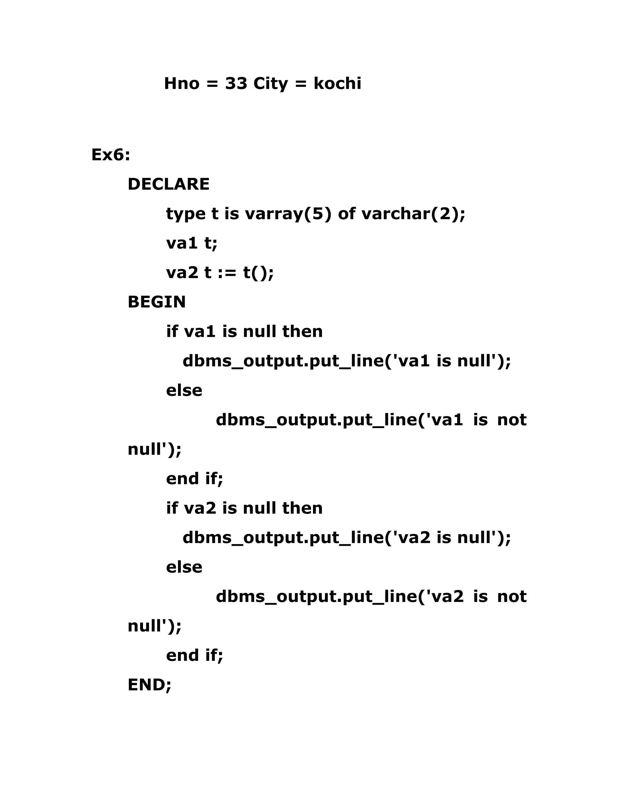 Hno = 33 City = kochi
Ex6:
DECLARE
type t is varray(5) of varchar(2);
va1 t;
va2 t := t();
BEGIN
if va1 is null then
dbms_output.put_line('va1 is null');
else
dbms_output.put_line('va1 is not
null');
end if;
if va2 is null then
dbms_output.put_line('va2 is null');
else
dbms_output.put_line('va2 is not
null');
end if;
END;
 