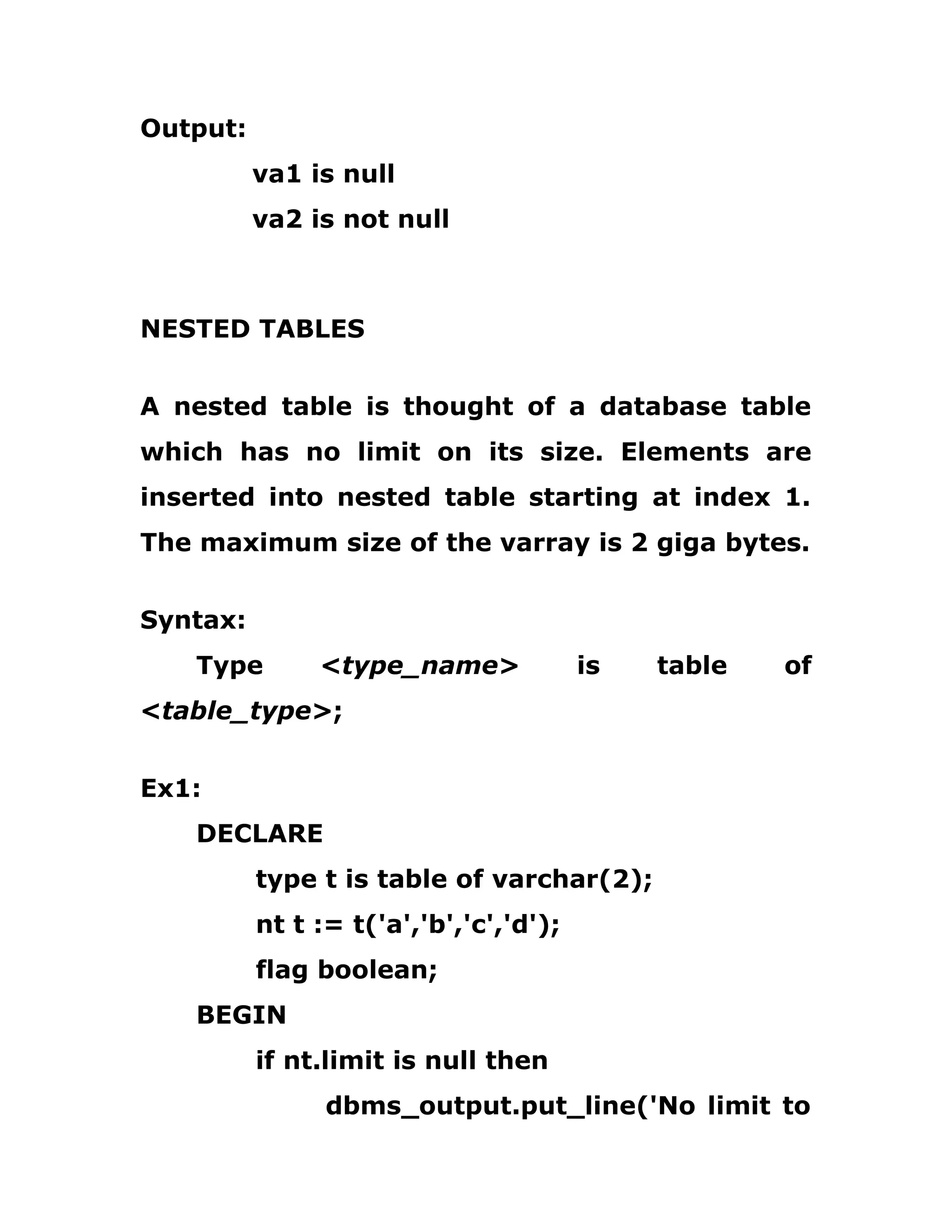 Output:
va1 is null
va2 is not null
NESTED TABLES
A nested table is thought of a database table
which has no limit on its size. Elements are
inserted into nested table starting at index 1.
The maximum size of the varray is 2 giga bytes.
Syntax:
Type <type_name> is table of
<table_type>;
Ex1:
DECLARE
type t is table of varchar(2);
nt t := t('a','b','c','d');
flag boolean;
BEGIN
if nt.limit is null then
dbms_output.put_line('No limit to
 