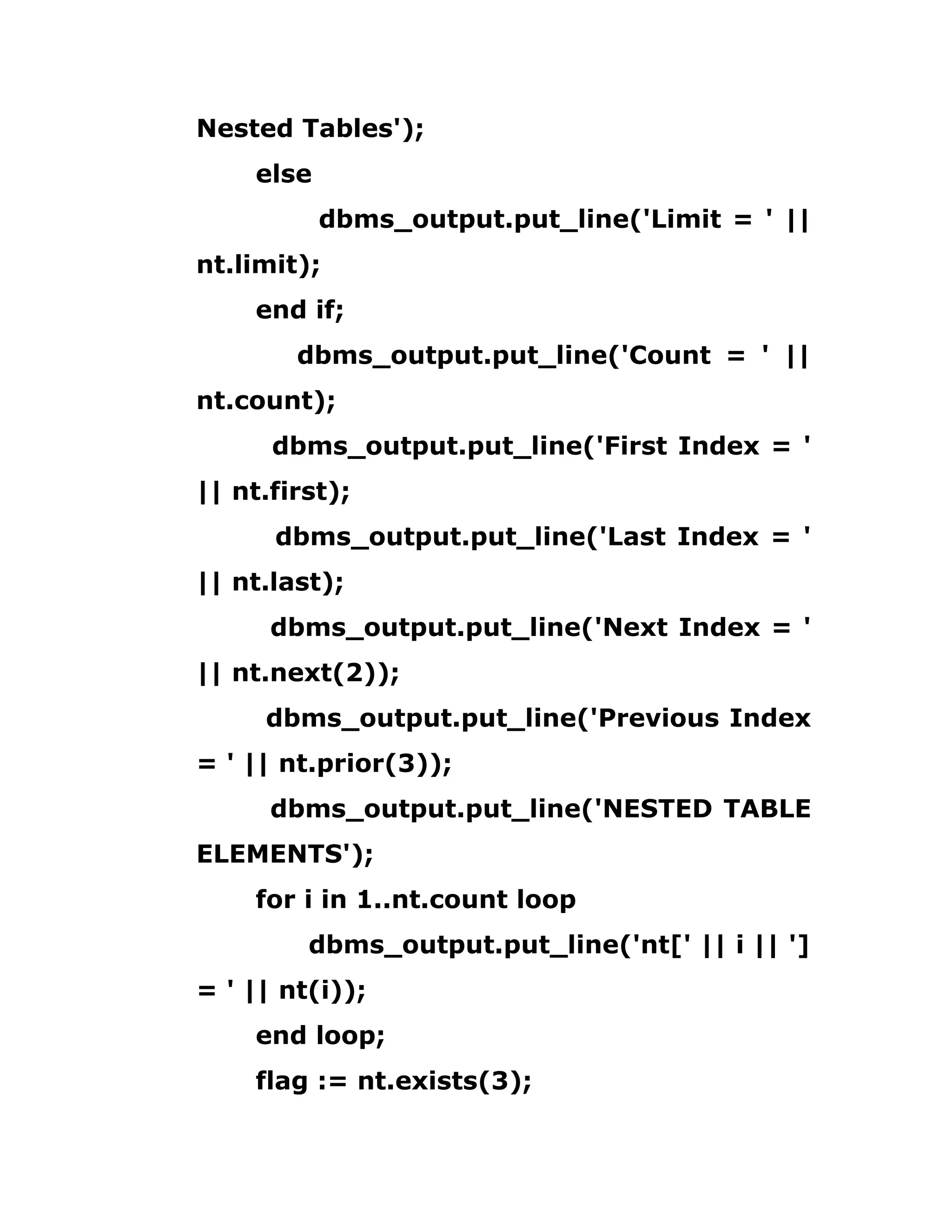 Nested Tables');
else
dbms_output.put_line('Limit = ' ||
nt.limit);
end if;
dbms_output.put_line('Count = ' ||
nt.count);
dbms_output.put_line('First Index = '
|| nt.first);
dbms_output.put_line('Last Index = '
|| nt.last);
dbms_output.put_line('Next Index = '
|| nt.next(2));
dbms_output.put_line('Previous Index
= ' || nt.prior(3));
dbms_output.put_line('NESTED TABLE
ELEMENTS');
for i in 1..nt.count loop
dbms_output.put_line('nt[' || i || ']
= ' || nt(i));
end loop;
flag := nt.exists(3);
 