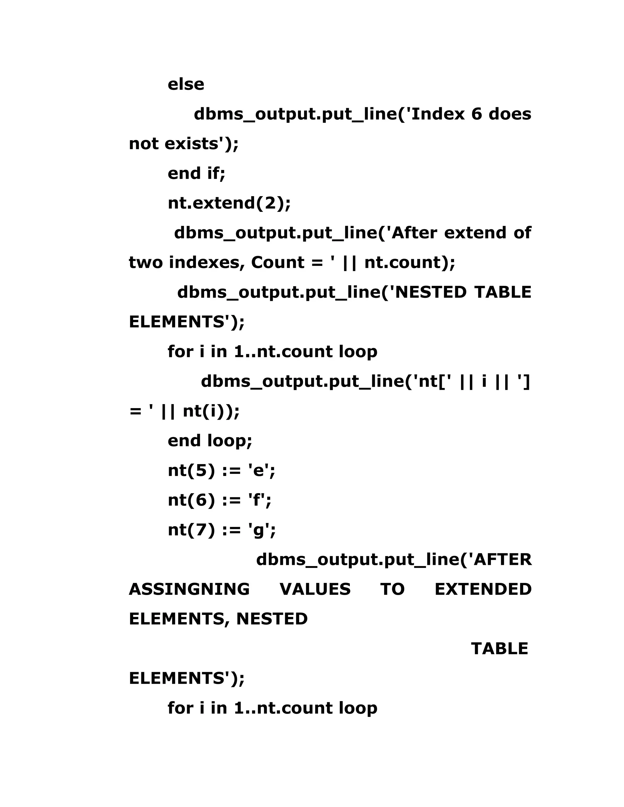 else
dbms_output.put_line('Index 6 does
not exists');
end if;
nt.extend(2);
dbms_output.put_line('After extend of
two indexes, Count = ' || nt.count);
dbms_output.put_line('NESTED TABLE
ELEMENTS');
for i in 1..nt.count loop
dbms_output.put_line('nt[' || i || ']
= ' || nt(i));
end loop;
nt(5) := 'e';
nt(6) := 'f';
nt(7) := 'g';
dbms_output.put_line('AFTER
ASSINGNING VALUES TO EXTENDED
ELEMENTS, NESTED
TABLE
ELEMENTS');
for i in 1..nt.count loop
 