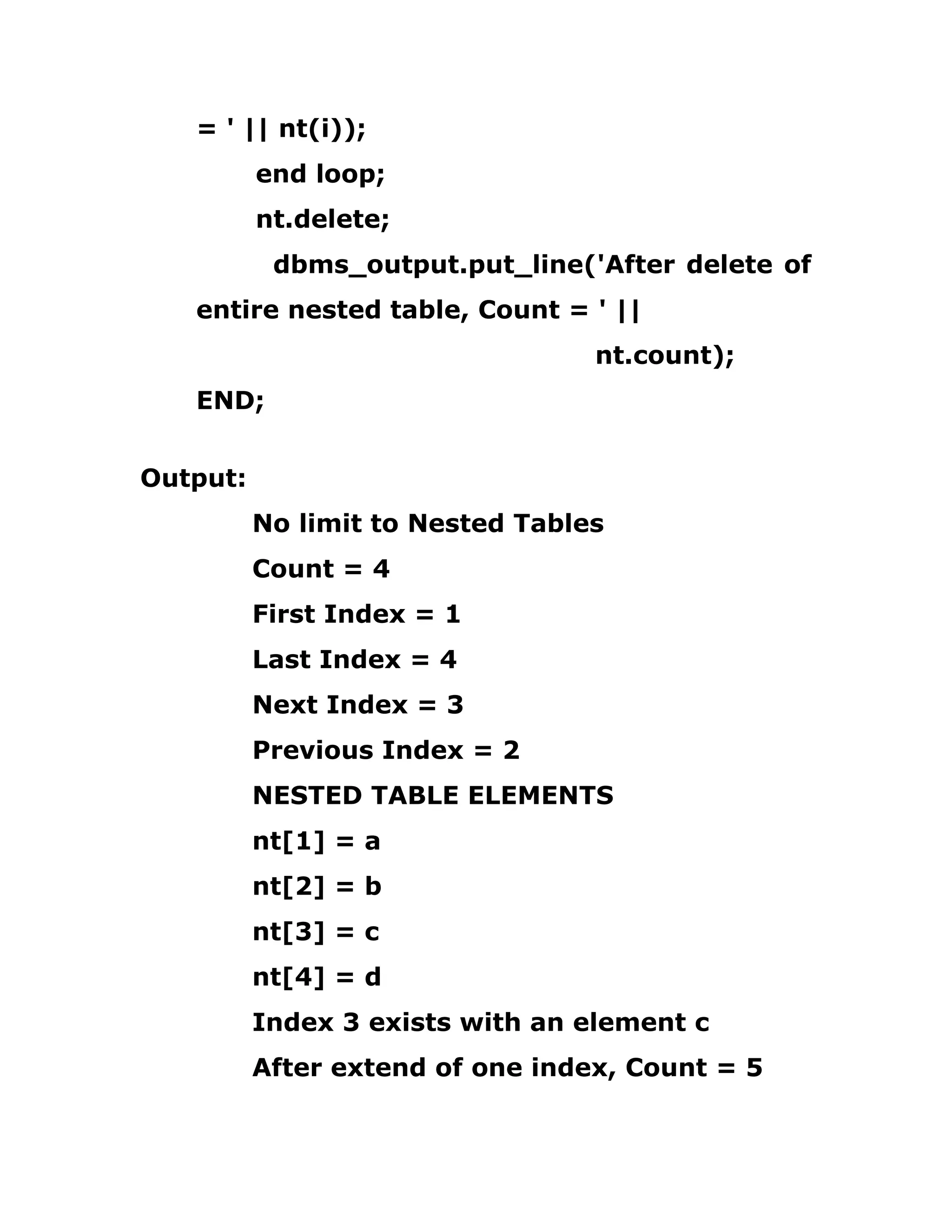 = ' || nt(i));
end loop;
nt.delete;
dbms_output.put_line('After delete of
entire nested table, Count = ' ||
nt.count);
END;
Output:
No limit to Nested Tables
Count = 4
First Index = 1
Last Index = 4
Next Index = 3
Previous Index = 2
NESTED TABLE ELEMENTS
nt[1] = a
nt[2] = b
nt[3] = c
nt[4] = d
Index 3 exists with an element c
After extend of one index, Count = 5
 