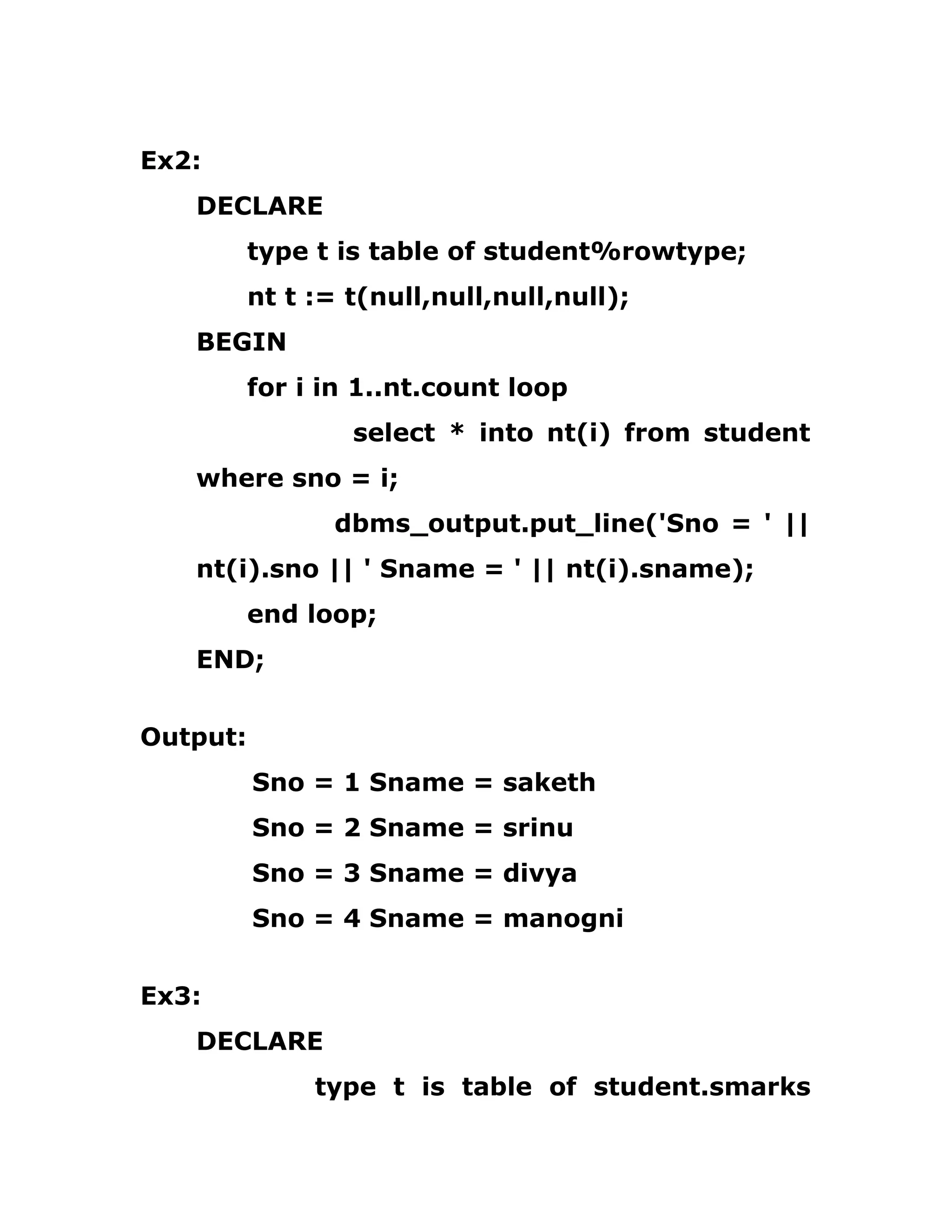 Ex2:
DECLARE
type t is table of student%rowtype;
nt t := t(null,null,null,null);
BEGIN
for i in 1..nt.count loop
select * into nt(i) from student
where sno = i;
dbms_output.put_line('Sno = ' ||
nt(i).sno || ' Sname = ' || nt(i).sname);
end loop;
END;
Output:
Sno = 1 Sname = saketh
Sno = 2 Sname = srinu
Sno = 3 Sname = divya
Sno = 4 Sname = manogni
Ex3:
DECLARE
type t is table of student.smarks
 