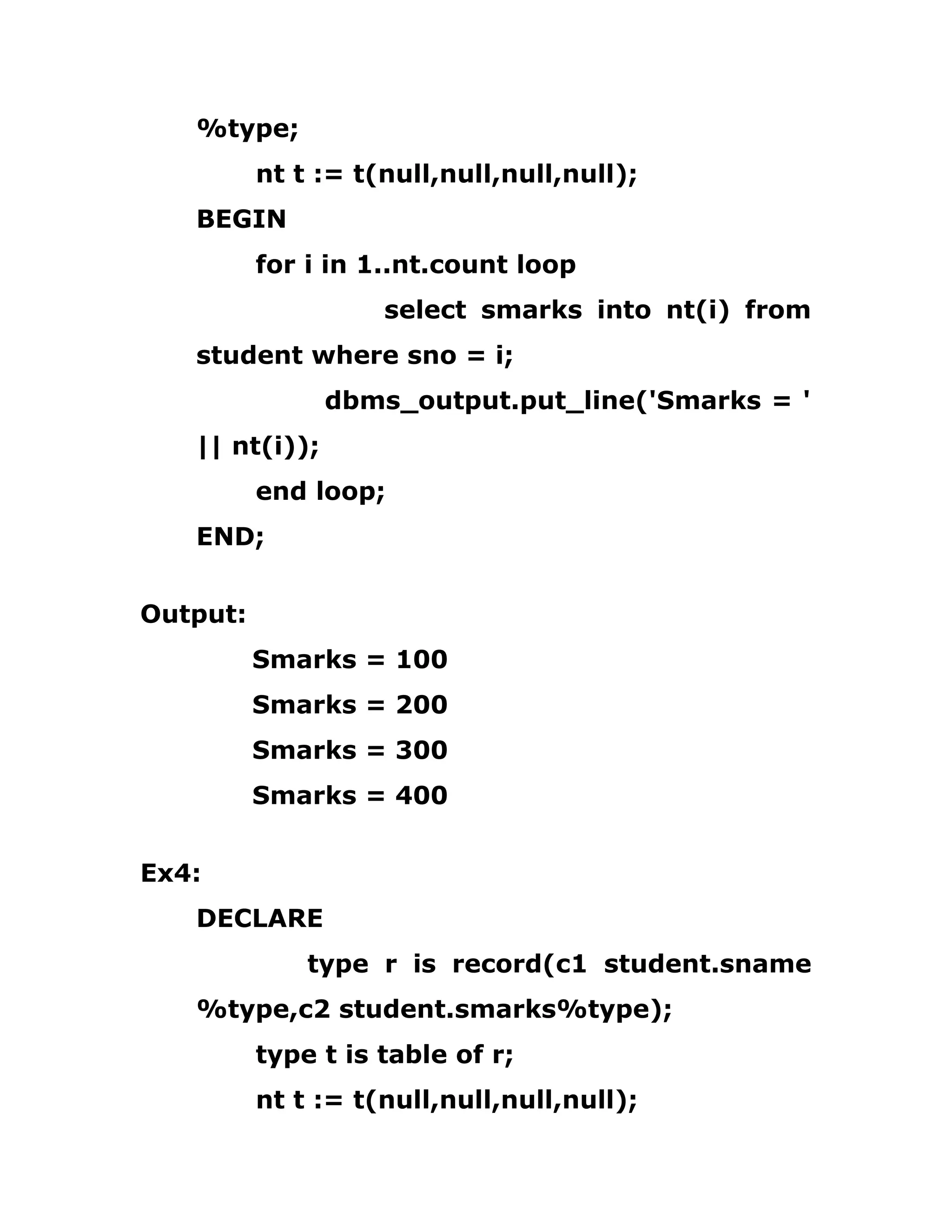 %type;
nt t := t(null,null,null,null);
BEGIN
for i in 1..nt.count loop
select smarks into nt(i) from
student where sno = i;
dbms_output.put_line('Smarks = '
|| nt(i));
end loop;
END;
Output:
Smarks = 100
Smarks = 200
Smarks = 300
Smarks = 400
Ex4:
DECLARE
type r is record(c1 student.sname
%type,c2 student.smarks%type);
type t is table of r;
nt t := t(null,null,null,null);
 