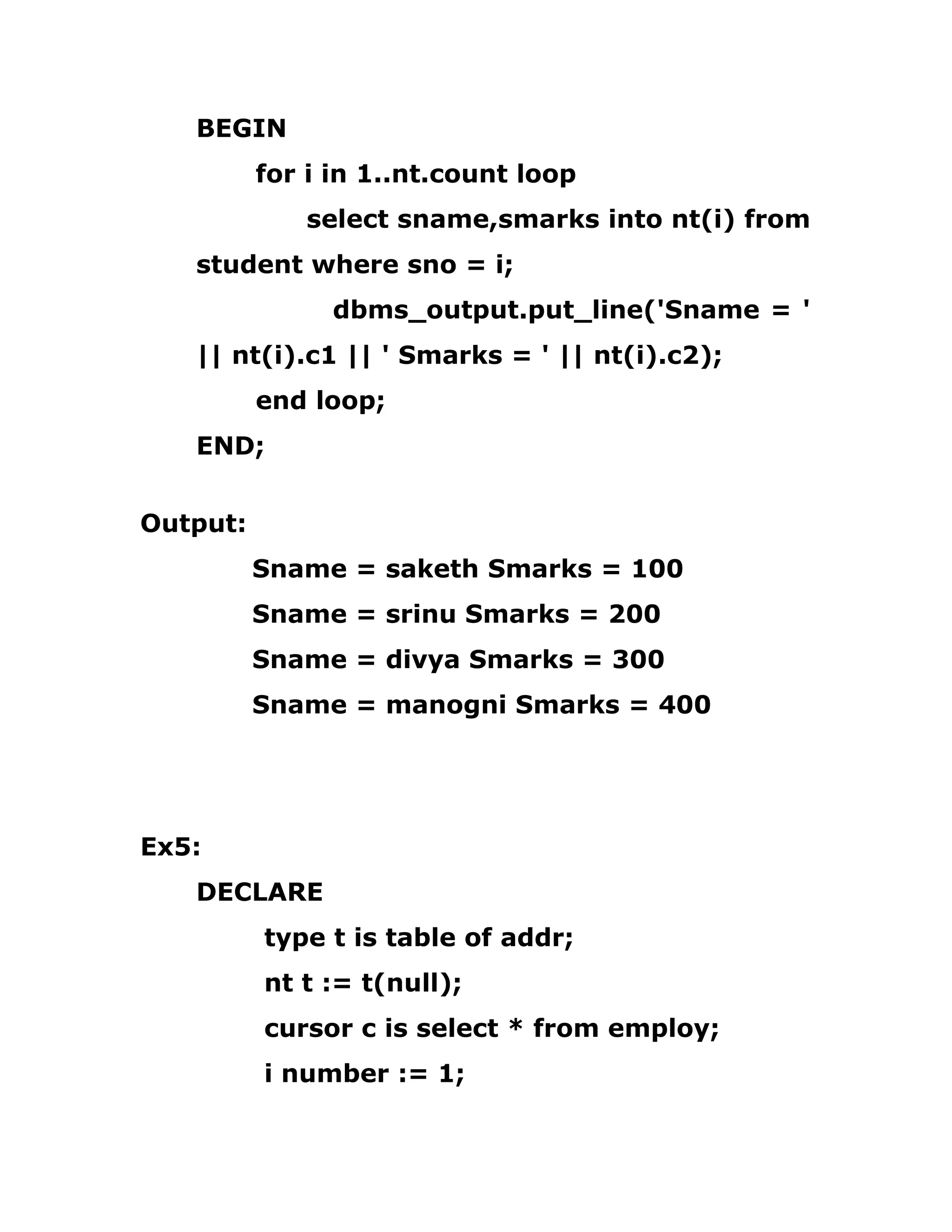 BEGIN
for i in 1..nt.count loop
select sname,smarks into nt(i) from
student where sno = i;
dbms_output.put_line('Sname = '
|| nt(i).c1 || ' Smarks = ' || nt(i).c2);
end loop;
END;
Output:
Sname = saketh Smarks = 100
Sname = srinu Smarks = 200
Sname = divya Smarks = 300
Sname = manogni Smarks = 400
Ex5:
DECLARE
type t is table of addr;
nt t := t(null);
cursor c is select * from employ;
i number := 1;
 