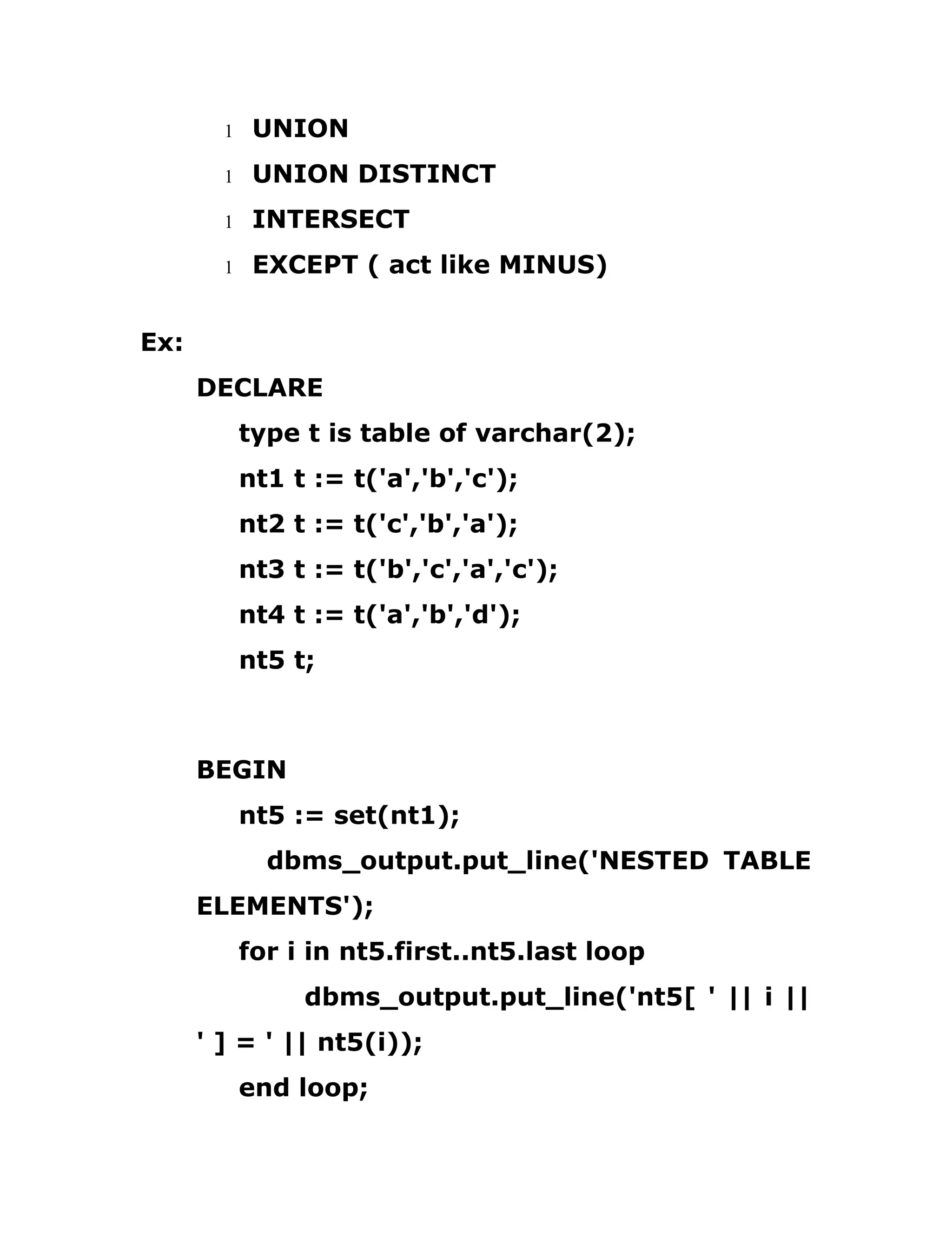 1 UNION
1 UNION DISTINCT
1 INTERSECT
1 EXCEPT ( act like MINUS)
Ex:
DECLARE
type t is table of varchar(2);
nt1 t := t('a','b','c');
nt2 t := t('c','b','a');
nt3 t := t('b','c','a','c');
nt4 t := t('a','b','d');
nt5 t;
BEGIN
nt5 := set(nt1);
dbms_output.put_line('NESTED TABLE
ELEMENTS');
for i in nt5.first..nt5.last loop
dbms_output.put_line('nt5[ ' || i ||
' ] = ' || nt5(i));
end loop;
 