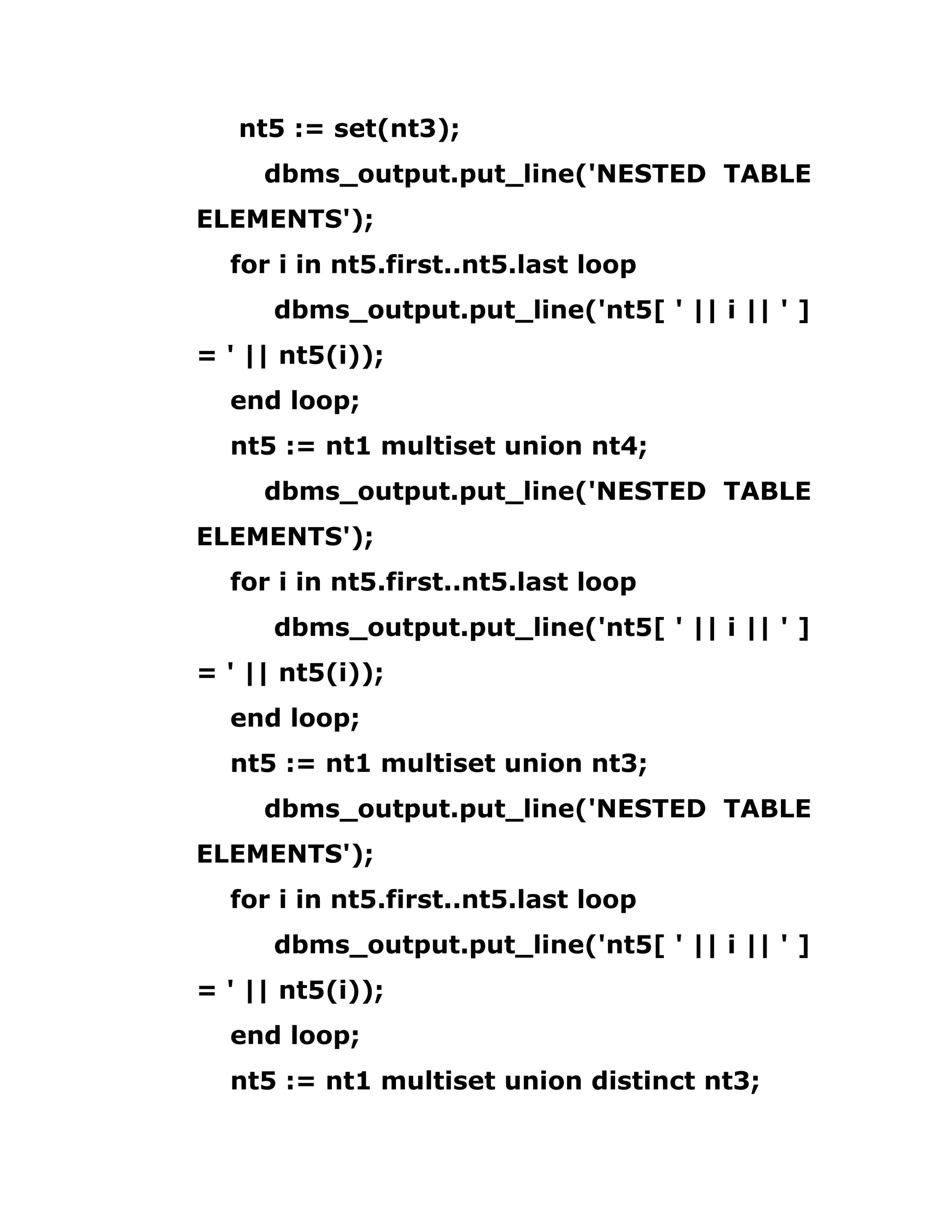 nt5 := set(nt3);
dbms_output.put_line('NESTED TABLE
ELEMENTS');
for i in nt5.first..nt5.last loop
dbms_output.put_line('nt5[ ' || i || ' ]
= ' || nt5(i));
end loop;
nt5 := nt1 multiset union nt4;
dbms_output.put_line('NESTED TABLE
ELEMENTS');
for i in nt5.first..nt5.last loop
dbms_output.put_line('nt5[ ' || i || ' ]
= ' || nt5(i));
end loop;
nt5 := nt1 multiset union nt3;
dbms_output.put_line('NESTED TABLE
ELEMENTS');
for i in nt5.first..nt5.last loop
dbms_output.put_line('nt5[ ' || i || ' ]
= ' || nt5(i));
end loop;
nt5 := nt1 multiset union distinct nt3;
 