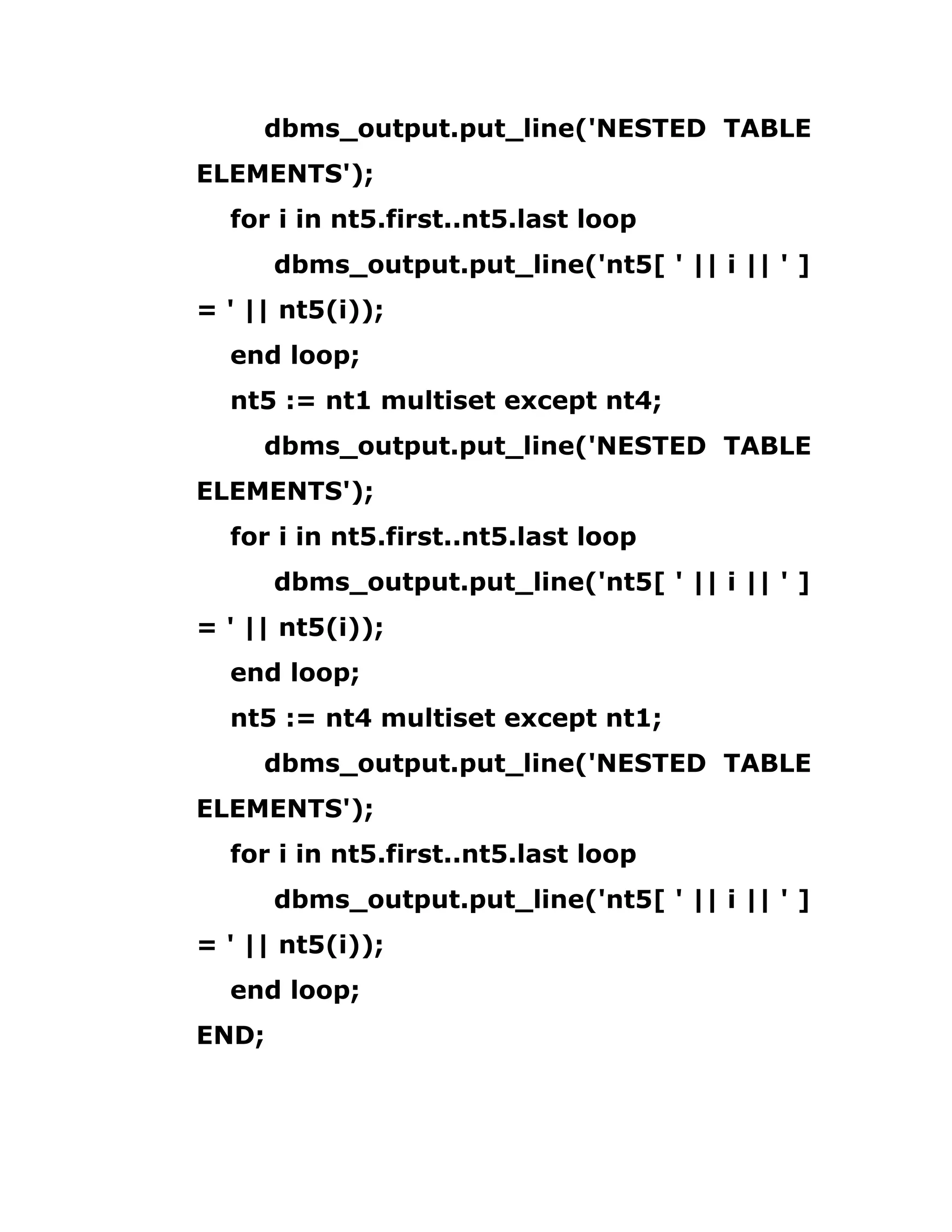 dbms_output.put_line('NESTED TABLE
ELEMENTS');
for i in nt5.first..nt5.last loop
dbms_output.put_line('nt5[ ' || i || ' ]
= ' || nt5(i));
end loop;
nt5 := nt1 multiset except nt4;
dbms_output.put_line('NESTED TABLE
ELEMENTS');
for i in nt5.first..nt5.last loop
dbms_output.put_line('nt5[ ' || i || ' ]
= ' || nt5(i));
end loop;
nt5 := nt4 multiset except nt1;
dbms_output.put_line('NESTED TABLE
ELEMENTS');
for i in nt5.first..nt5.last loop
dbms_output.put_line('nt5[ ' || i || ' ]
= ' || nt5(i));
end loop;
END;
 