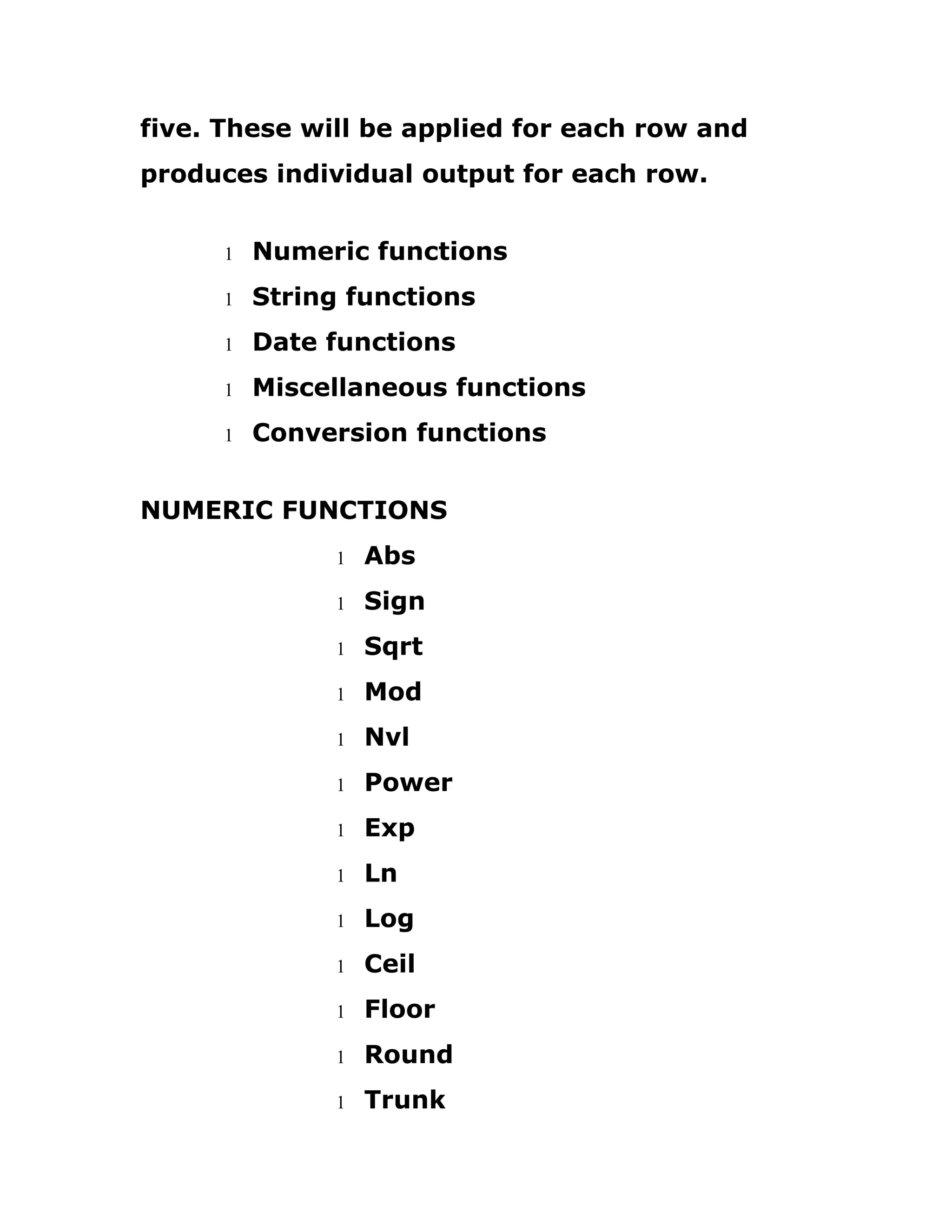 five. These will be applied for each row and
produces individual output for each row.
1 Numeric functions
1 String functions
1 Date functions
1 Miscellaneous functions
1 Conversion functions
NUMERIC FUNCTIONS
1 Abs
1 Sign
1 Sqrt
1 Mod
1 Nvl
1 Power
1 Exp
1 Ln
1 Log
1 Ceil
1 Floor
1 Round
1 Trunk
 