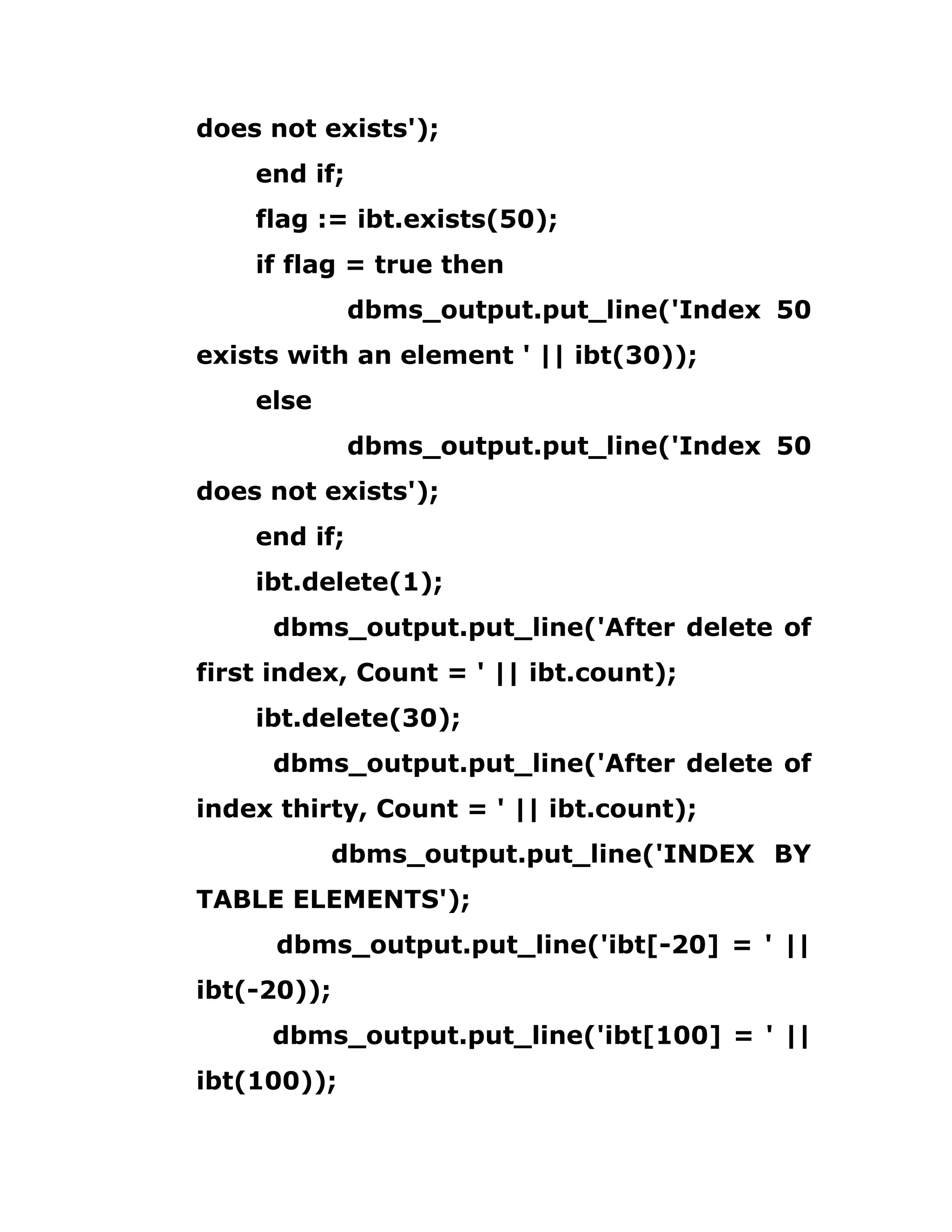 does not exists');
end if;
flag := ibt.exists(50);
if flag = true then
dbms_output.put_line('Index 50
exists with an element ' || ibt(30));
else
dbms_output.put_line('Index 50
does not exists');
end if;
ibt.delete(1);
dbms_output.put_line('After delete of
first index, Count = ' || ibt.count);
ibt.delete(30);
dbms_output.put_line('After delete of
index thirty, Count = ' || ibt.count);
dbms_output.put_line('INDEX BY
TABLE ELEMENTS');
dbms_output.put_line('ibt[-20] = ' ||
ibt(-20));
dbms_output.put_line('ibt[100] = ' ||
ibt(100));
 
