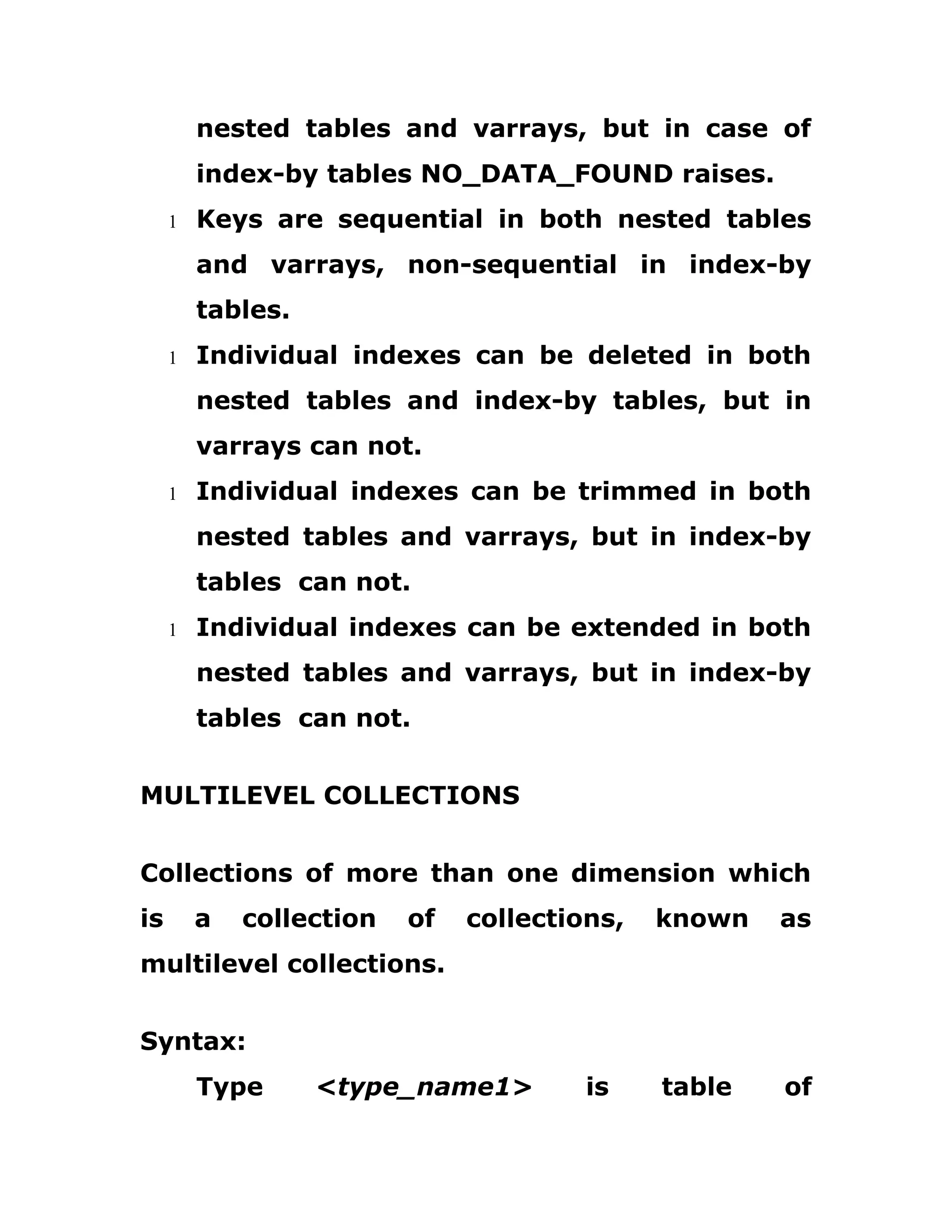 nested tables and varrays, but in case of
index-by tables NO_DATA_FOUND raises.
1 Keys are sequential in both nested tables
and varrays, non-sequential in index-by
tables.
1 Individual indexes can be deleted in both
nested tables and index-by tables, but in
varrays can not.
1 Individual indexes can be trimmed in both
nested tables and varrays, but in index-by
tables can not.
1 Individual indexes can be extended in both
nested tables and varrays, but in index-by
tables can not.
MULTILEVEL COLLECTIONS
Collections of more than one dimension which
is a collection of collections, known as
multilevel collections.
Syntax:
Type <type_name1> is table of
 