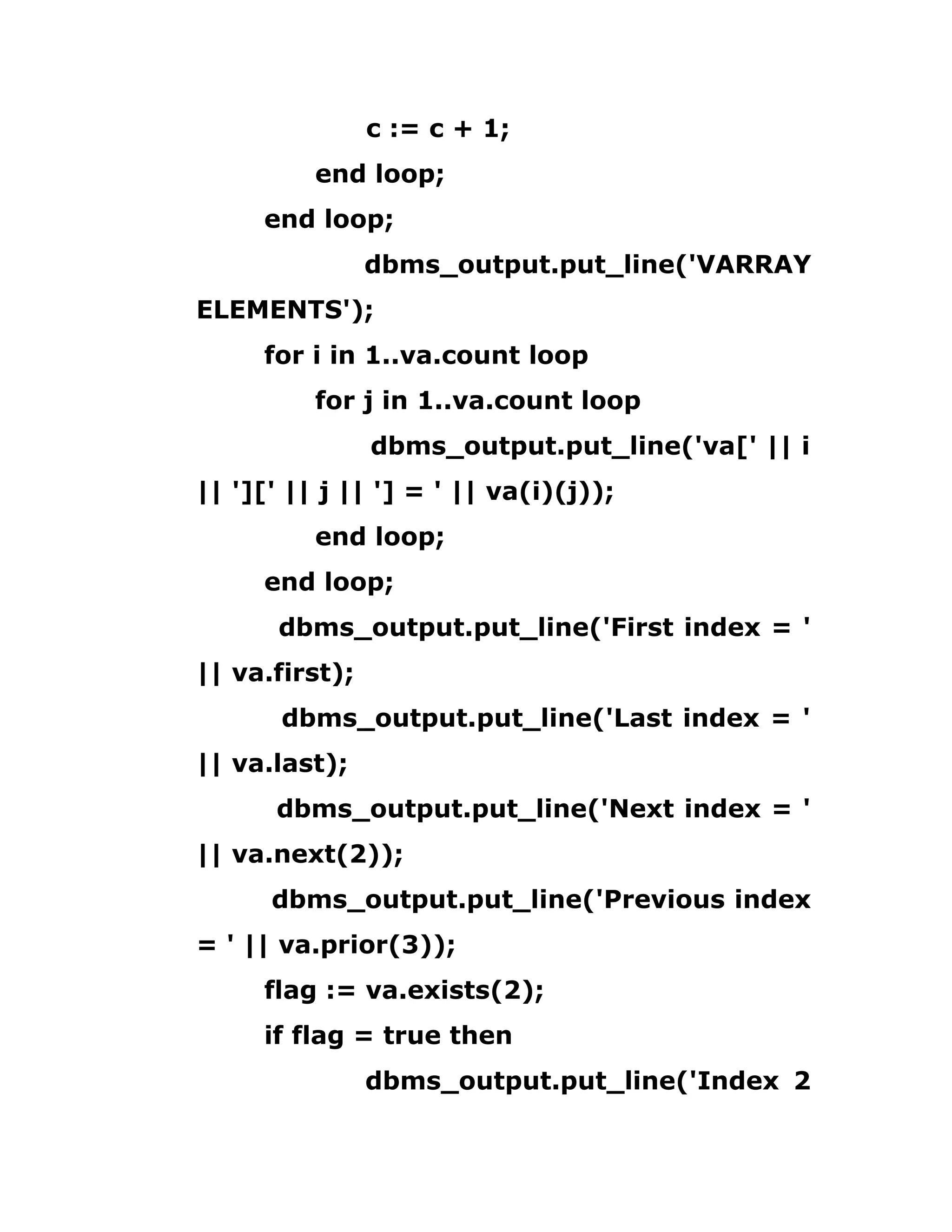 c := c + 1;
end loop;
end loop;
dbms_output.put_line('VARRAY
ELEMENTS');
for i in 1..va.count loop
for j in 1..va.count loop
dbms_output.put_line('va[' || i
|| '][' || j || '] = ' || va(i)(j));
end loop;
end loop;
dbms_output.put_line('First index = '
|| va.first);
dbms_output.put_line('Last index = '
|| va.last);
dbms_output.put_line('Next index = '
|| va.next(2));
dbms_output.put_line('Previous index
= ' || va.prior(3));
flag := va.exists(2);
if flag = true then
dbms_output.put_line('Index 2
 