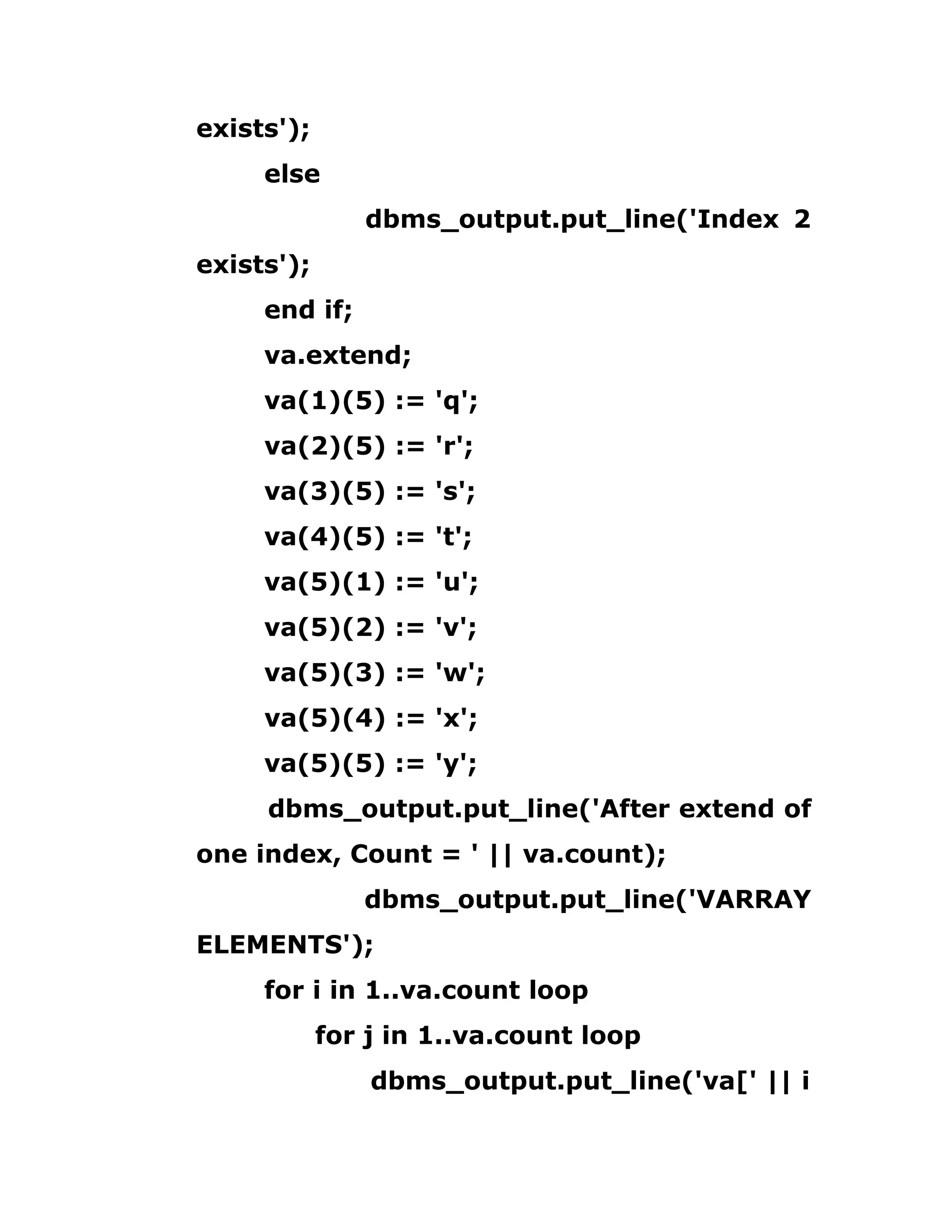 exists');
else
dbms_output.put_line('Index 2
exists');
end if;
va.extend;
va(1)(5) := 'q';
va(2)(5) := 'r';
va(3)(5) := 's';
va(4)(5) := 't';
va(5)(1) := 'u';
va(5)(2) := 'v';
va(5)(3) := 'w';
va(5)(4) := 'x';
va(5)(5) := 'y';
dbms_output.put_line('After extend of
one index, Count = ' || va.count);
dbms_output.put_line('VARRAY
ELEMENTS');
for i in 1..va.count loop
for j in 1..va.count loop
dbms_output.put_line('va[' || i
 