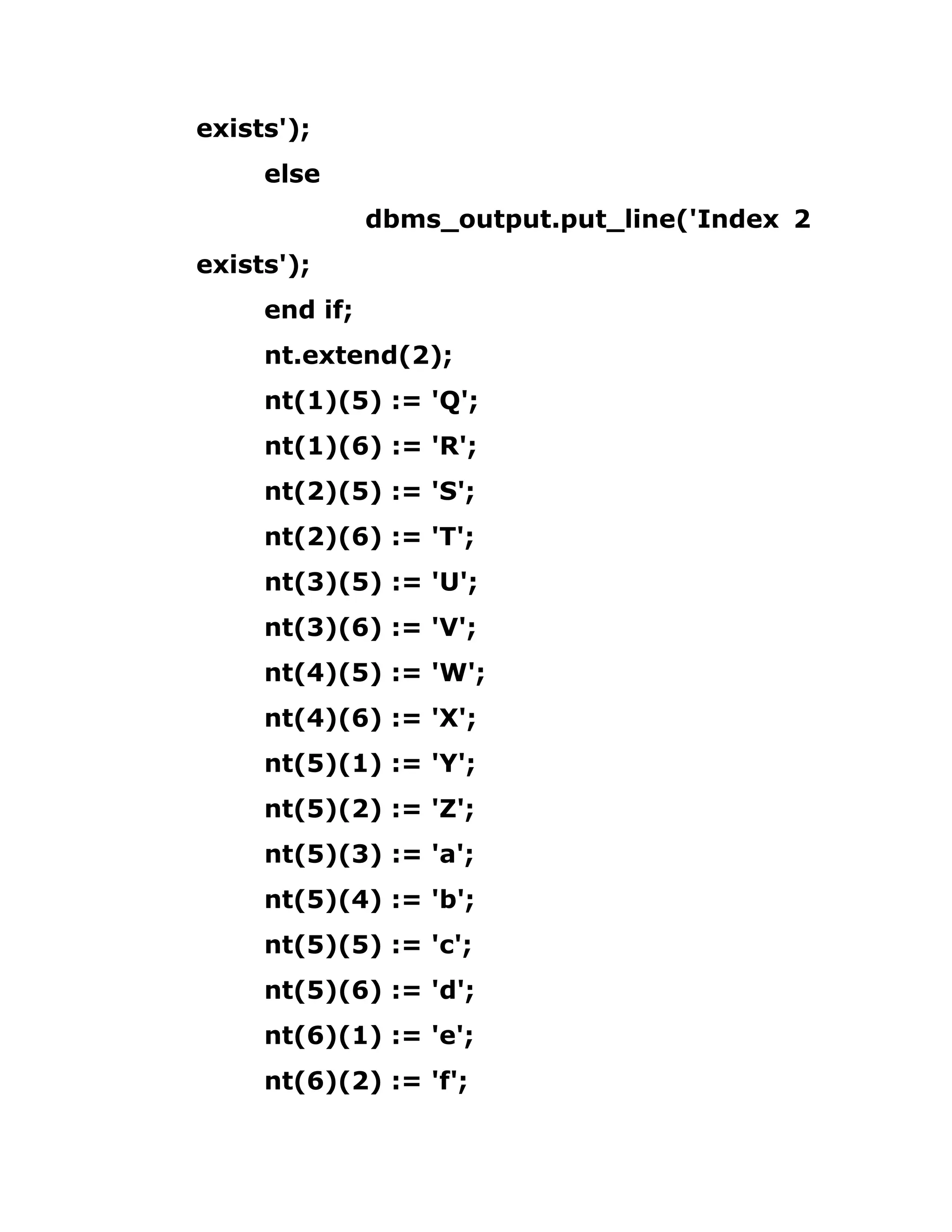 exists');
else
dbms_output.put_line('Index 2
exists');
end if;
nt.extend(2);
nt(1)(5) := 'Q';
nt(1)(6) := 'R';
nt(2)(5) := 'S';
nt(2)(6) := 'T';
nt(3)(5) := 'U';
nt(3)(6) := 'V';
nt(4)(5) := 'W';
nt(4)(6) := 'X';
nt(5)(1) := 'Y';
nt(5)(2) := 'Z';
nt(5)(3) := 'a';
nt(5)(4) := 'b';
nt(5)(5) := 'c';
nt(5)(6) := 'd';
nt(6)(1) := 'e';
nt(6)(2) := 'f';
 