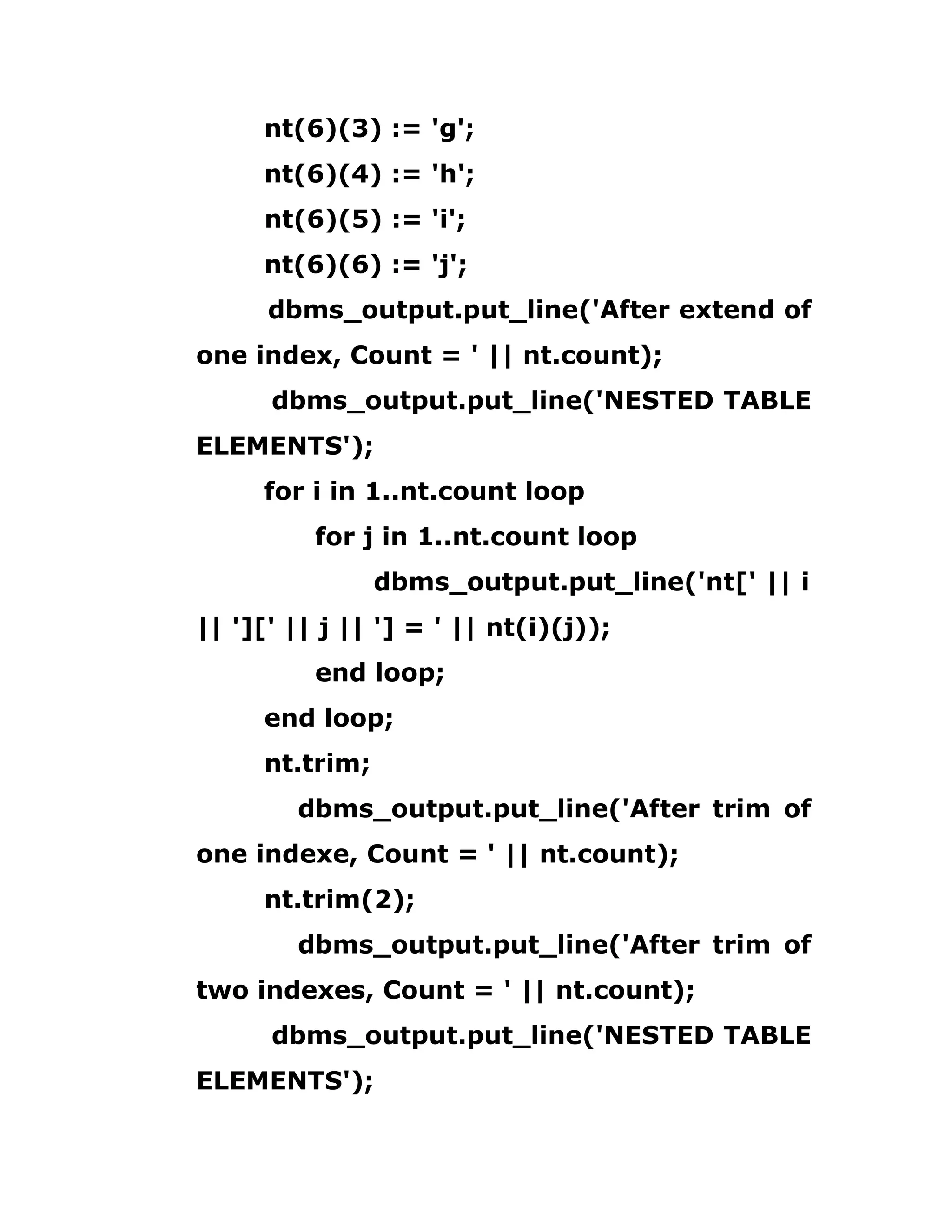 nt(6)(3) := 'g';
nt(6)(4) := 'h';
nt(6)(5) := 'i';
nt(6)(6) := 'j';
dbms_output.put_line('After extend of
one index, Count = ' || nt.count);
dbms_output.put_line('NESTED TABLE
ELEMENTS');
for i in 1..nt.count loop
for j in 1..nt.count loop
dbms_output.put_line('nt[' || i
|| '][' || j || '] = ' || nt(i)(j));
end loop;
end loop;
nt.trim;
dbms_output.put_line('After trim of
one indexe, Count = ' || nt.count);
nt.trim(2);
dbms_output.put_line('After trim of
two indexes, Count = ' || nt.count);
dbms_output.put_line('NESTED TABLE
ELEMENTS');
 