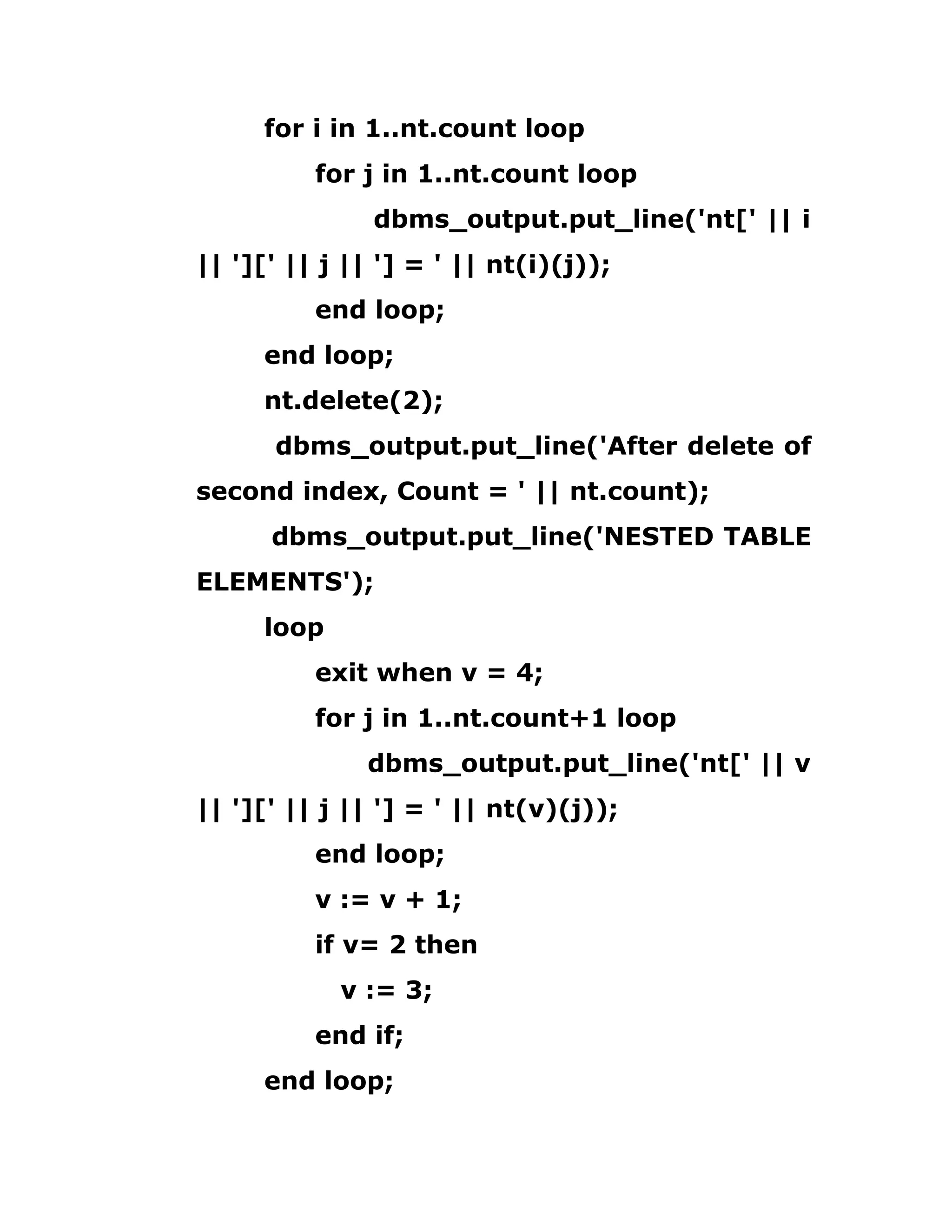 for i in 1..nt.count loop
for j in 1..nt.count loop
dbms_output.put_line('nt[' || i
|| '][' || j || '] = ' || nt(i)(j));
end loop;
end loop;
nt.delete(2);
dbms_output.put_line('After delete of
second index, Count = ' || nt.count);
dbms_output.put_line('NESTED TABLE
ELEMENTS');
loop
exit when v = 4;
for j in 1..nt.count+1 loop
dbms_output.put_line('nt[' || v
|| '][' || j || '] = ' || nt(v)(j));
end loop;
v := v + 1;
if v= 2 then
v := 3;
end if;
end loop;
 