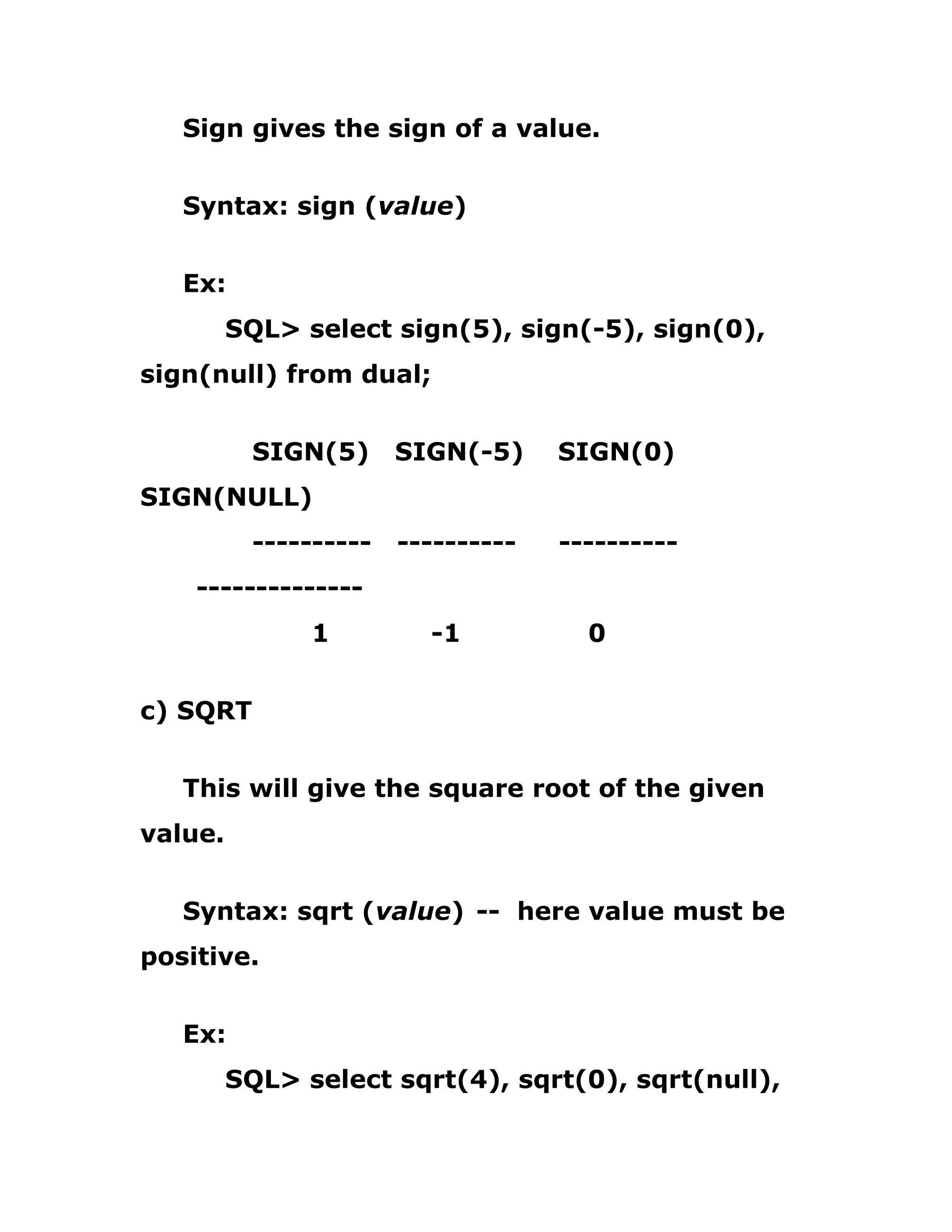 Sign gives the sign of a value.
Syntax: sign (value)
Ex:
SQL> select sign(5), sign(-5), sign(0),
sign(null) from dual;
SIGN(5) SIGN(-5) SIGN(0)
SIGN(NULL)
---------- ---------- ----------
--------------
1 -1 0
c) SQRT
This will give the square root of the given
value.
Syntax: sqrt (value) -- here value must be
positive.
Ex:
SQL> select sqrt(4), sqrt(0), sqrt(null),
 