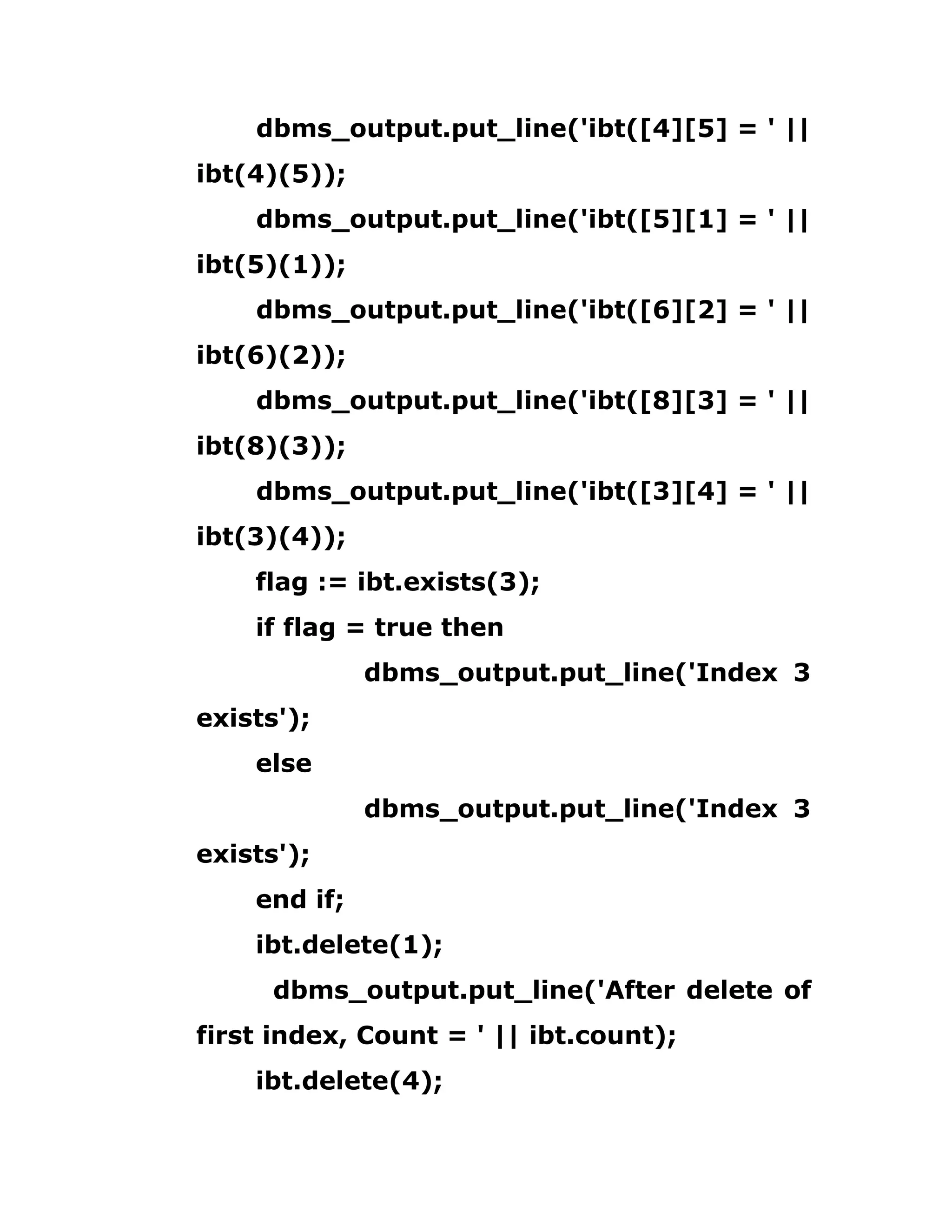 dbms_output.put_line('ibt([4][5] = ' ||
ibt(4)(5));
dbms_output.put_line('ibt([5][1] = ' ||
ibt(5)(1));
dbms_output.put_line('ibt([6][2] = ' ||
ibt(6)(2));
dbms_output.put_line('ibt([8][3] = ' ||
ibt(8)(3));
dbms_output.put_line('ibt([3][4] = ' ||
ibt(3)(4));
flag := ibt.exists(3);
if flag = true then
dbms_output.put_line('Index 3
exists');
else
dbms_output.put_line('Index 3
exists');
end if;
ibt.delete(1);
dbms_output.put_line('After delete of
first index, Count = ' || ibt.count);
ibt.delete(4);
 
