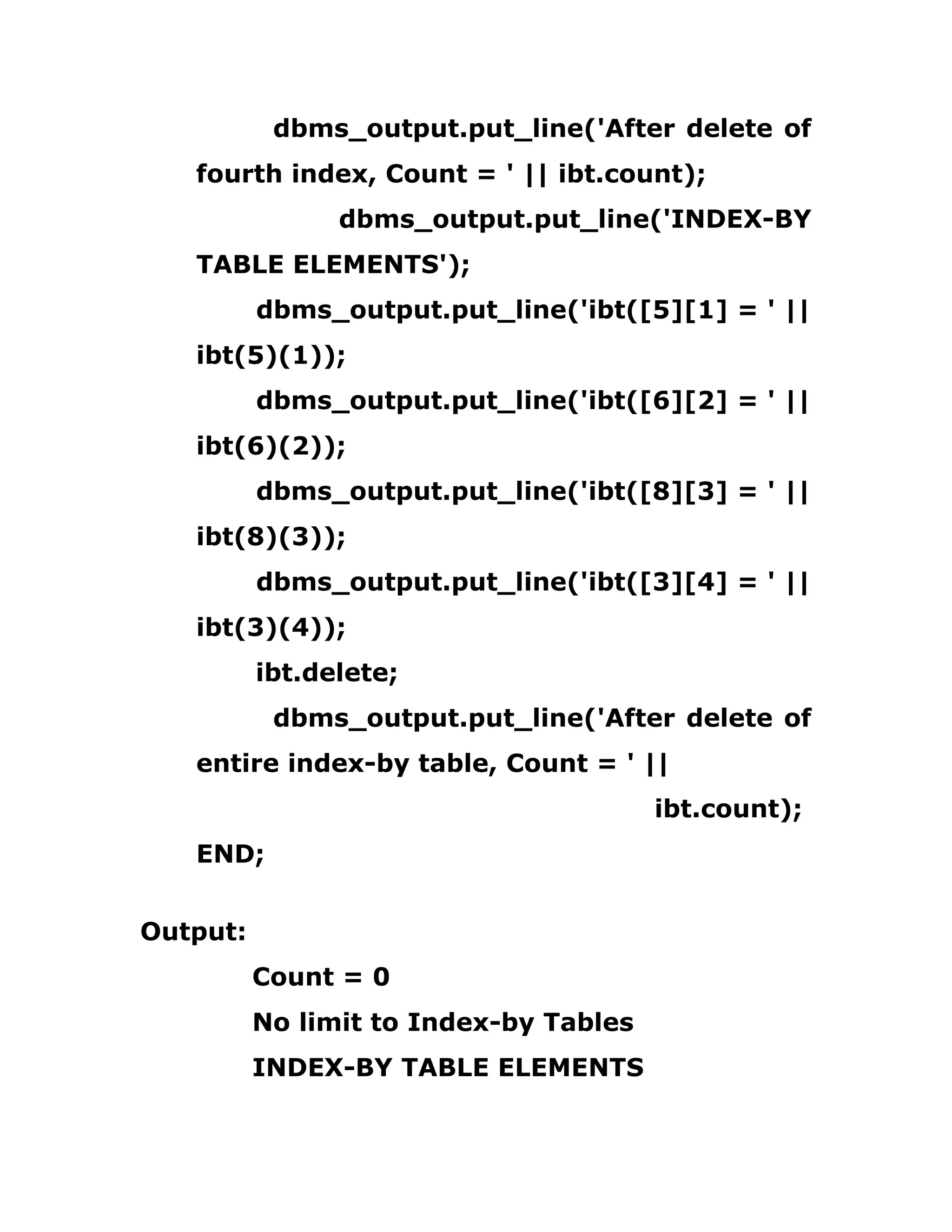 dbms_output.put_line('After delete of
fourth index, Count = ' || ibt.count);
dbms_output.put_line('INDEX-BY
TABLE ELEMENTS');
dbms_output.put_line('ibt([5][1] = ' ||
ibt(5)(1));
dbms_output.put_line('ibt([6][2] = ' ||
ibt(6)(2));
dbms_output.put_line('ibt([8][3] = ' ||
ibt(8)(3));
dbms_output.put_line('ibt([3][4] = ' ||
ibt(3)(4));
ibt.delete;
dbms_output.put_line('After delete of
entire index-by table, Count = ' ||
ibt.count);
END;
Output:
Count = 0
No limit to Index-by Tables
INDEX-BY TABLE ELEMENTS
 